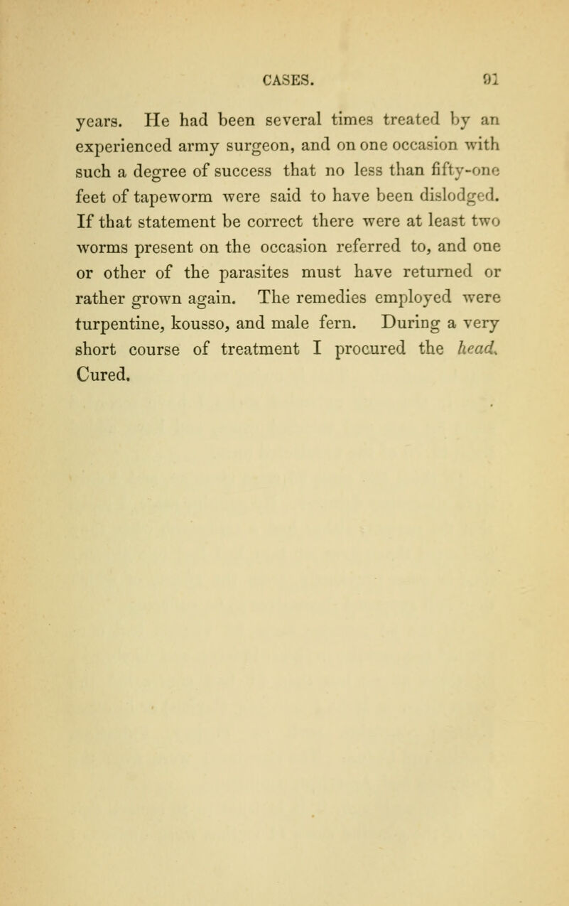 years. He had been several times treated by an experienced army surgeon, and on one occasion with such a degree of success that no less than fifty-one feet of tapeworm were said to have been dislodged. If that statement be correct there were at least two worms present on the occasion referred to, and one or other of the parasites must have returned or rather grown again. The remedies employed were turpentine, kousso, and male fern. During a very short course of treatment I procured the head, Cured,