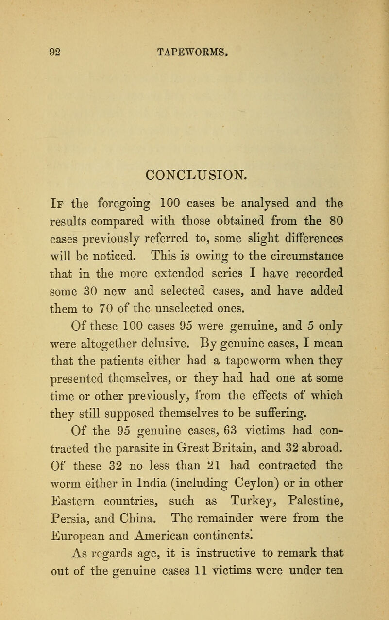 CONCLUSION. If the foregoing 100 cases be analysed and the results compared with those obtained from the 80 cases previously referred to, some slight differences will be noticed. This is owing to the circumstance that in the more extended series I have recorded some 30 new and selected cases, and have added them to 70 of the unselected ones. Of these 100 cases 95 were genuine, and 5 only were altogether delusive. By genuine cases, I mean that the patients either had a tapeworm when they presented themselves, or they had had one at some time or other previously, from the effects of which they still supposed themselves to be suffering. Of the 95 genuine cases, 63 victims had con- tracted the parasite in Great Britain, and 32 abroad. Of these 32 no less than 21 had contracted the worm either in India (including Ceylon) or in other Eastern countries, such as Turkey, Palestine, Persia, and China. The remainder were from the European and American continents. As regards age, it is instructive to remark that out of the genuine cases 11 victims were under ten