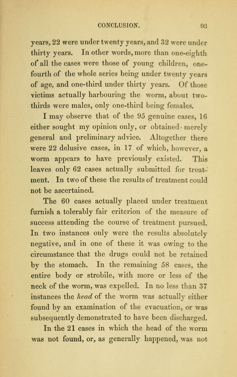 years, 22 were under twenty years, and 32 were under thirty years. In other words, more than one-eighth of all the cases were those of young children, one- fourth of the whole series being under twenty years of age, and one-third under thirty years. Of those victims actually harbouring the worm, about two- thirds were males, only one-third being females. I may observe that of the 95 genuine cases, 16 either sought my opinion only, or obtained merely general and preliminary advice. Altogether there were 22 delusive cases, in 17 of which, however, a worm appears to have previously existed. This leaves only 62 cases actually submitted for treat- ment. In two of these the results of treatment could not be ascertained. The 60 cases actually placed under treatment furnish a tolerably fair criterion of the measure of success attending the course of treatment pursued. In two instances only were the results absolutely negative, and in one of these it was owing to the circumstance that the drugs could not be retained by the stomach. In the remaining 58 cases, the entire body or strobile, with more or less of the neck of the worm, was expelled. In no less than 37 instances the head of the worm was actually either found by an examination of the evacuation, or was subsequently demonstrated to have been discharged. In the 21 cases in which the head of the worm was not found, or, as generally happened, was not