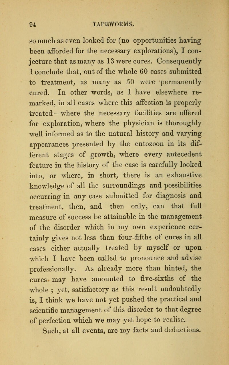 so much as even looked for (no opportunities having been afforded for the necessary explorations), I con- jecture that as many as 13 were cures. Consequently I conclude that, out of the whole 60 cases submitted to treatment, as many as 50 were permanently cured. In other words, as I have elsewhere re- marked, in all cases where this affection is properly treated—where the necessary facilities are offered for exploration, where the physician is thoroughly well informed as to the natural history and varying appearances presented by the entozoon in its dif- ferent stages of growth, where every antecedent feature in the history of the case is carefully looked into5 or where, in short, there is an exhaustive knowledge of all the surroundings and possibilities occurring in any case submitted for diagnosis and treatment, then, and then only, can that full measure of success be attainable in the management of the disorder which in my own experience cer- tainly gives not less than four-fifths of cures in all cases either actually treated by myself or upon which I have been called to pronounce and advise professionally. As already more than hinted, the cures* may have amounted to five-sixths of the whole ; yet, satisfactory as this result undoubtedly is, I think we have not yet pushed the practical and scientific management of this disorder to that degree of perfection which we may yet hope to realise. Such, at all events, are my facts and deductions.