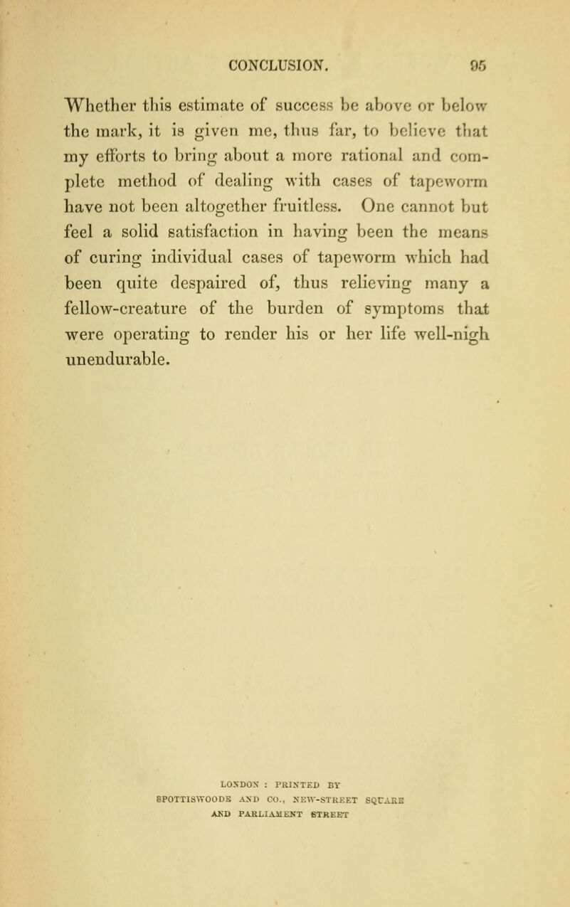 Whether this estimate of success be above or below the mark, it is given me, thus far, to believe that my efforts to bring about a more rational and com- plete method of dealing with cases of tapeworm have not been altogether fruitless. One cannot but feel a solid satisfaction in having been the means of curing individual cases of tapeworm which had been quite despaired of, thus relieving many a fellow-creature of the burden of symptoms that were operating to render his or her life well-nigh unendurable. LOXDOX : PRINTED BY 8POTTI8WOODE AND CO., XEW-STKEET SQCAKE AND PARLIAMENT 6TREET