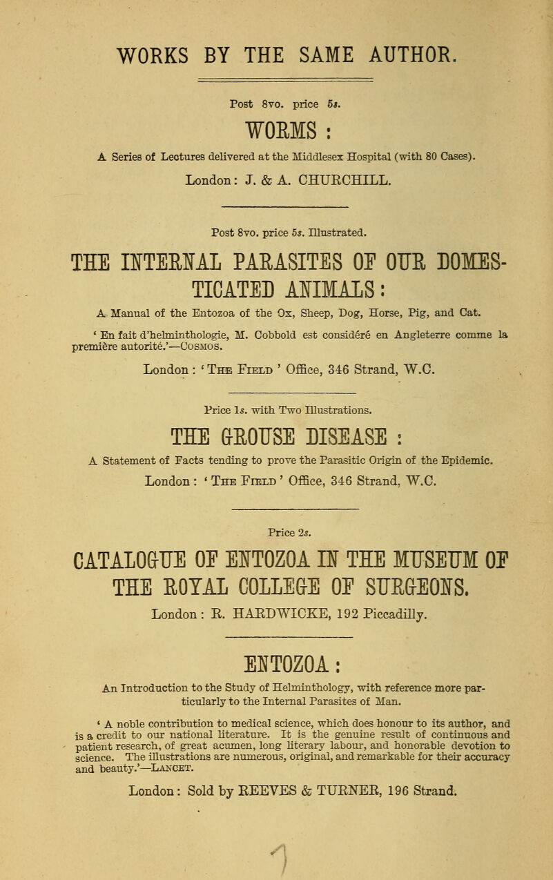 WORKS BY THE SAME AUTHOR. Post 8vo. price 5s. WORMS : A Series of Lectures delivered at the Middlesex Hospital (with 80 Cases). London: J. & A. CHUECHLLL. Post 8vo. price 55. Illustrated. THE INTERNAL PARASITES 0E OUR DOMES- TICATED AIIMALS: A Manual of the Entozoa of the Ox, Sheep, Dog, Horse, Pig, and Cat. ' En fait d'hehninthologie, M. Cobbold est considere en Angleterre comme la premiere autorite.'—Cosmos. London: ' The Field ' Office, 346 Strand, W.C. Price Is. with Two Illustrations. THE GROUSE DISEASE : A Statement of Facts tending to prove the Parasitic Origin of the Epidemic. London : « The Field ' Office, 346 Strand, W.C. Price 25. CATAIO&IJE 0E EIT0Z0A H THE MUSEUM 0E THE ROYAL COILEGE 0E SUR&EOUS. London : E. HARDWICKE, 192 Piccadilly. EHT0Z0A: An Introduction to the Study of Helminthology, with reference more par- ticularly to the Internal Parasites of Man. ' A noble contribution to medical science, which does honour to its author, and is a credit to our national literature. It is the genuine result of continuous and patient research, of great acumen, long literary labour, and honorable devotion to science. The illustrations are numerous, original, and remarkable for their accuracy and beauty.'—Lancet. London: Sold by BEEVES & TTJKNEK, 196 Strand. 1