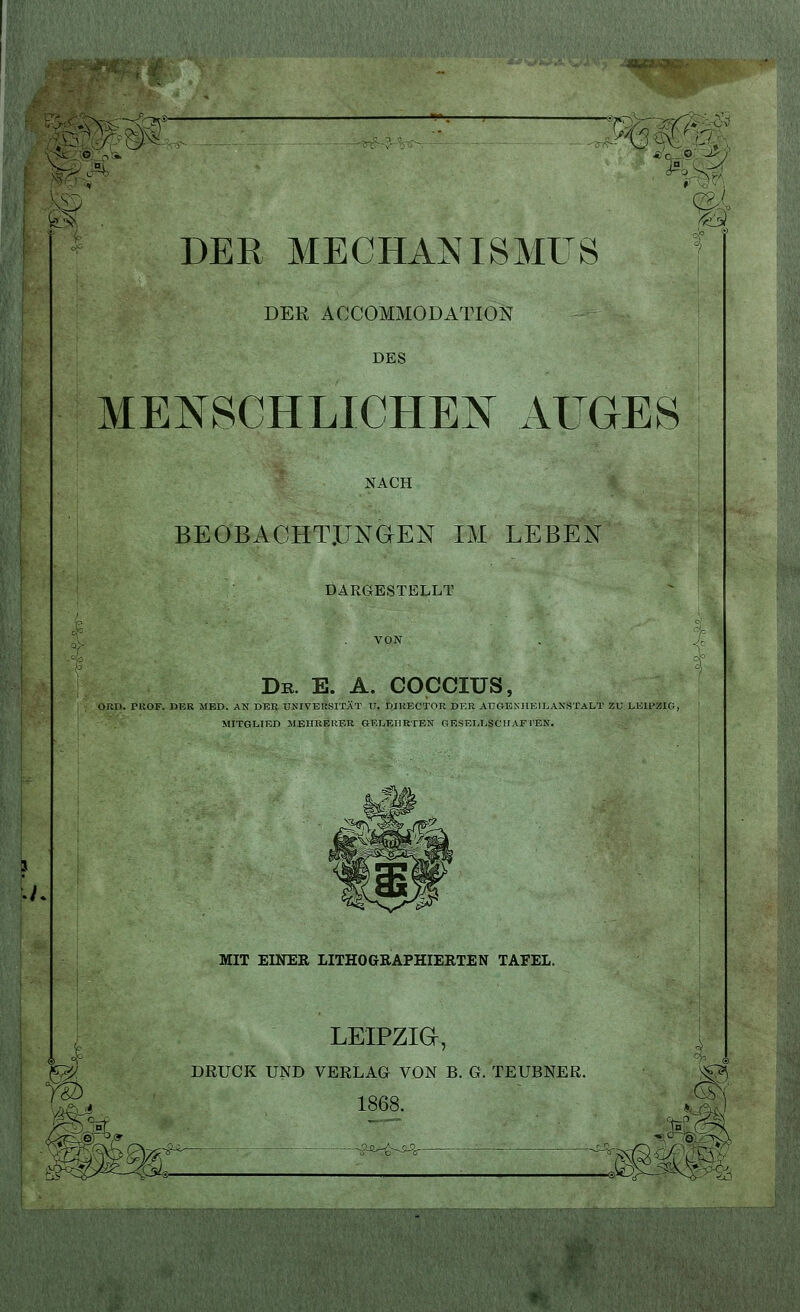 M DER MECHANISMUS DER ACCOMMODATION DES MENSCHLICHEN AUGES NACH BEOBACHTUNGEN IM LEBEN DARGESTELLT De. E. A. COCCIUS, ORD. PROF. DEK MED. AN DBB UNIVERSITÄT U. DIKECTOR DER AUGENHEILANSTALT ZU LEIPZIG, MITGLIED MEHRERER GELEHRTEN GESELLSCHAFTEN. ih MIT EINER LITHOGRAPHIERTEN TAFEL. LEIPZIG, DRUCK UND VERLAG VON B. G. TEUBNER. 1868. ^ gj IM zmm