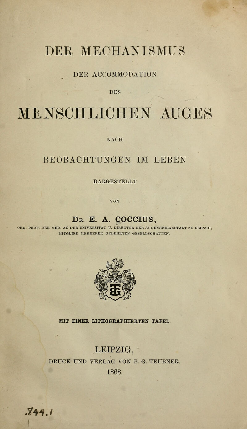 DER MECHANISMUS DER ACCOMMODATION DES MENSCHLICHEN AUGES NACH BEOBACHTUNGEN IM LEBEN DARGESTELLT De. e. a. goccius, ORD. PliOT. DER MED. AN DER UNIVERSITÄT U. DIRECTOR DER AUGENHEILANSTALT ZU LEIPZIG, MITGLIED MEHRERER GELEHRTEN GESELLSCHAFTEN. MIT EINER LITHOGRAPHIERTEN TAFEL. LEIPZIG, ■ DRUCK UND VERLAG VON B. G. TEUBNER. 1868. $MJ
