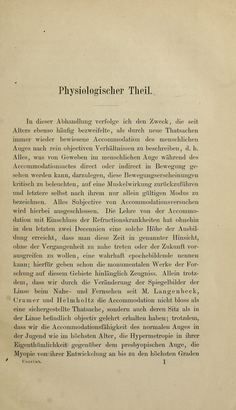 Physiologischer TlieiL In dieser Abhandlung verfolge ich den Zweek, die seit Alters ebenso häufig bezweifelte, als durch neue Thatsachen immer wieder bewiesene Accommodation des menschlichen Auges nach rein objectiven Verhältnissen zu beschreiben, d. h. Alles; was von Geweben im menschlichen Auge während des Accommodationsactes direct oder indirect in Bewegung ge- sehen werden kann, darzulegen, diese Bewegungserscheinungen kritisch zu beleuchten, auf eine Muskelwirkung zurückzuführen und letztere selbst nach ihrem nur allein gültigen Modus zu bezeichnen. Alles Subjective von Accommodationsversuchen wird hierbei ausgeschlossen. Die Lehre von der Accommo- dation mit Einschluss der Refractionskrankheiten hat ohnehin in den letzten zwei Decennien eine solche Höhe der Ausbil- dung erreicht, dass man diese Zeit in genannter Hinsicht, ohne der Vergangenheit zu nahe treten oder der Zukunft vor- ausgreifen zu wollen, eine wahrhaft epochebildende nennen kann; hierfür geben schon die monumentalen Werke der For- schung auf diesem Gebiete hinlänglich Zeugniss. Allein trotz- dem, dass wir durch die Veränderung der Spiegelbilder der Linse beim Nahe- und Fernsehen seit M. Langenbeck, Gramer und Helmholtz die Accommodation nicht bloss als eine sichergestellte Thatsache, sondern auch deren Sitz als in der Linse befindlich objectiv gelehrt erhalten haben; trotzdem, dass wir die Accommodationsfähigkeit des normalen Auges in der Jugend wie im höchsten Alter, die Hypermetropie in ihrer Eigenthümlichkeit gegenüber dem presbyopischen Auge, die Myopie von ihrer Entwickelung an bis zu den höchsten Graden Coccius. \