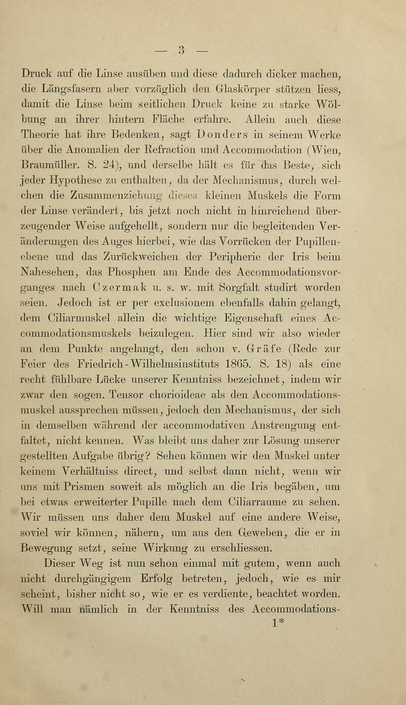 Druck auf die Linse ausüben und diese dadurch dicker machen, die Längsfasern aber vorzüglich den Glaskörper stützen Hess, damit die Linse beim seitlichen Druck keine zu starke Wöl- bung an ihrer hintern Fläche erfahre. Allein auch diese Theorie hat ihre Bedenken, sagt Donders in seinem Werke über die Anomalien der Refraction und Accommodation (Wien, Braumüller. S. 24), und derselbe hält es für das Beste, sich jeder Hypothese zu enthalten, da der Mechanismus, durch wel- chen die Zusammenziehuiig dieses kleinen Muskels die Form der Linse verändert, bis jetzt noch nicht in hinreichend über- zeugender Weise aufgehellt, sondern nur die begleitenden Ver- änderungen des Auges hierbei, wie das Vorrücken der Pupillen- ebene und das Zurückweichen der Peripherie der Iris beim Nahesehen, das Phosphen am Ende des Accommodationsvor- ganges nach Czermak u. s. w. mit Sorgfalt studirt worden seien. Jedoch ist er per exclusionem ebenfalls dahin gelangt, dem Ciliarmuskel allein die wichtige Eigenschaft eines Ae- commodationsmuskels beizulegen. Hier sind wir also wieder an dem Punkte angelangt, den schon v. Gräfe (Rede zur Feier des Friedrich - Wilhelmsinstituts 1865. S. 18) als eine recht fühlbare Lücke unserer Kenntniss bezeichnet, indem wir zwar den sogen. Tensor chorioideae als den Accommodations- muskel aussprechen müssen, jedoch den Mechanismus, der sich in demselben während der accommodativen Anstrengung ent- faltet, nicht kennen. Was bleibt uns daher zur Lösung unserer gestellten Aufgabe übrig? Sehen können wir den Muskel unter keinem Verhältniss direct, und selbst dann nicht, wenn wir uns mit Prismen soweit als möglich an die Iris begäben, um bei etwas erweiterter Pupille nach dem Ciliarraume zu sehen. Wir müssen uns daher dem Muskel auf eine andere Weise, soviel wir können, nähern, um aus den Geweben, die er in Bewegung setzt, seine Wirkimg zu erschliessen. Dieser Weg ist nun schon einmal mit gutem, wenn auch nicht durchgängigem Erfolg betreten, jedoch, wie es mir scheint, bisher nicht so, wie er es verdiente, beachtet worden. Will man nämlich in der Kenntniss des Accommodations- 1*