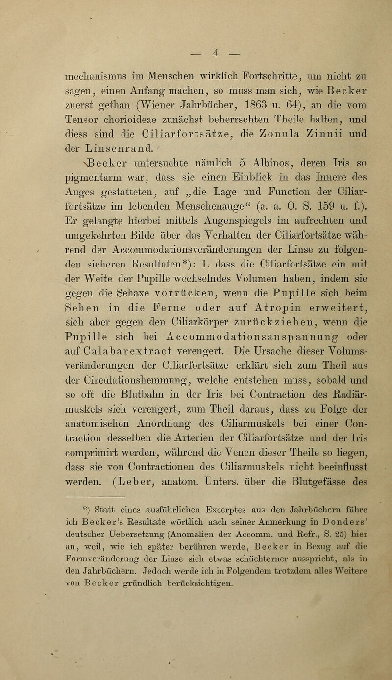 sagen, einen Anfang machen, so muss man sich, wie Becker zuerst gethan (Wiener Jahrbücher, 1863 u. 64), an die vom Tensor chorioideae zunächst beherrschten Theile halten, und diess sind die Oiliarfortsätze, die Zonula Zinnii und der Linsenrand. \Becker untersuchte nämlich 5 Albinos, deren Iris so pigmentarm war, dass sie einen Einblick in das Innere des Auges gestatteten, auf „die Lage und Function der Oiliar- fortsätze im lebenden Menschenauge (a. a. 0. S. 159 u. f.). Er gelangte hierbei mittels Augenspiegels im aufrechten und umgekehrten Bilde über das Verhalten der Oiliarfortsätze wäh- rend der Accommodationsveränderungen der Linse zu folgen- den sicheren Resultaten*): 1. dass die Oiliarfortsätze ein mit der Weite der Pupille wechselndes Volumen haben, indem sie gegen die Sehaxe vorrücken, wenn die Pupille sich beim Sehen in die Ferne oder auf Atropin erweitert, sich aber gegen den Oiliarkörper zurückziehen, wenn die Pupille sich bei Accommodationsanspannung oder auf Calabarextract verengert. Die Ursache dieser Volums- veränderungen der Oiliarfortsätze erklärt sich zum Theil aus der Circulationshemmung, welche entstehen muss, sobald und so oft die Blutbahn in der Iris bei Contraction des Radiär- muskels sich verengert, zum Theil daraus, dass zu Folge der anatomischen Anordnung des Ciliarmuskels bei einer Con- traction desselben die Arterien der Oiliarfortsätze und der Iris comprimirt werden, während die Venen dieser Theile so liegen, dass sie von Contractionen des Ciliarmuskels nicht beeinfiusst werden. (Leber, anatom. Unters, über die Blutgefässe des *) Statt eines ausführlichen Excerptes aus den Jahrbüchern führe ich Beck er's Resultate wörtlich nach seiner Anmerkung in Donders1 deutscher Uebersetzung (Anomalien der Accomm. und Refr., S. 25) hier an, weil, wie ich später berühren werde, Becker in Bezug auf die Pormveränderung der Linse sich etwas schüchterner ausspricht, als in den Jahrbüchern. Jedoch werde ich in Folgendem trotzdem alles Weitere von Becker gründlich berücksichtigen.