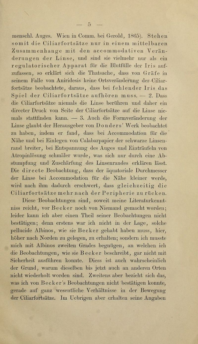somit die Ciliarfortsätze nur in einem mittelbaren Zusammenhange mit den aecommodativen Verän- derungen der Linse, und sind sie vielmehr nur als ein regulatorischer Apparat für die Blutfülle der Iris auf- zufassen, so erklärt sich die Thatsache, dass von Gräfe in seinem Falle von Aniriclesis keine Ortsveränderung der Ciliar- fortsätze beobachtete, daraus, dass bei fehlender Iris das Spiel der Ciliarfortsätze aufhören muss. ■— 2. Dass die Ciliarfortsätze niemals die Linse berühren und daher ein directer Druck von Seite der Ciliarfortsätze auf die Linse nie- mals stattfinden kann. — 3. Auch die Formveränderung der Linse glaubt der Herausgeber von D o n cl e r s' Werk beobachtet zu haben, indem er fand, dass bei Accommodation für die Nähe und bei Einlegen von Calabarpapier der schwarze Linsen- rand breiter, bei Entspannung des Auges und Einträufeln von Atropinlösung schmäler wurde, was sich nur durch eine Ab- stumpfung und Zuschärfung des Linsenrandes erklären lässt. Die directe Beobachtung, class der äquatoriale Durchmesser der Linse bei Accommodation für die Nähe kleiner werde, wird nach ihm dadurch erschwert, dass gleichzeitig die Ciliarfortsätze mehr nach der Peripherie zu rücken. Diese Beobachtungen sind, soweit meine Literaturkemit- niss reicht, vor Becker noch von Niemand gemacht worden; leider kann ich aber einen Theil seiner Beobachtungen nicht bestätigen; denn erstens war ich nicht in der Lage, solche pellucide Albinos, wie sie Becker gehabt haben muss, hier, höher nach Norden zu gelegen, zu erhalten; sondern ich musste mich mit Albinos zweiten Grades begnügen, an welchen ich die Beobachtungen, wie sie Becker beschreibt, gar nicht mit Sicherheit ausführen komite. Diess ist auch wahrscheinlich der Grund, warum dieselben bis jetzt auch an anderen Orten nicht wiederholt worden sind. Zweitens aber bezieht sich das, was ich von Beck er's Beobachtungen nicht bestätigen konnte, gerade auf ganz wesentliche Verhältnisse in der Bewegung der Ciliarfortsätze. Im Uebrigen aber erhalten seine Angaben