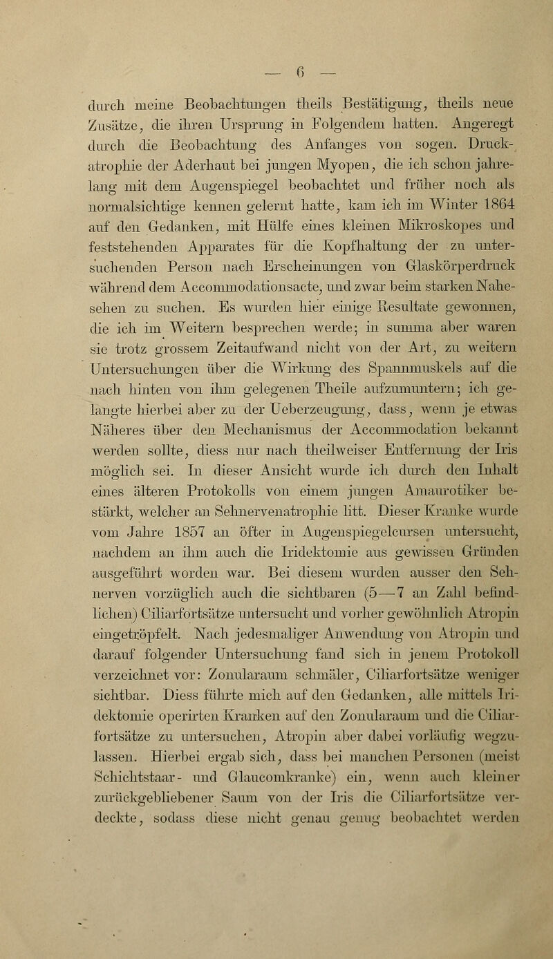 durch meine Beobachtungen theils Bestätigung, theils neue Zusätze, die ihren Ursprung in Folgendem hatten. Angeregt durch die Beobachtung des Anfanges von sogen. Druck- atrophie der Aderhaut bei jungen Myopen, die ich schon jahre- lang mit dem Augenspiegel beobachtet und früher noch als normalsichtige kennen gelernt hatte, kam ich im Winter 1864 auf den Gedanken, mit Hülfe eines kleinen Mikroskopes und feststehenden Apparates für die Kopfhaltung der zu unter- suchenden Person nach Erscheinungen von Glaskörperdruck während dem Accommodationsacte, und zwar beim starken Nahe- sehen zu suchen. Es wurden hier einige Resultate gewonnen, die ich im Weitem besprechen werde; in summa aber waren sie trotz grossem Zeitaufwand nicht von der Art, zu weitem Untersuchungen über die Wirkung des Spannmuskels auf die nach hinten von ihm gelegenen Theile aufzumuntern; ich ge- langte hierbei aber zu der Ueberzeugung, dass, wenn je etwas Näheres über den Mechanismus der Accommodation bekannt werden sollte, diess nur nach theilweiser Entfernung der Iris möglich sei. In dieser Ansicht wurde ich durch den Inhalt eines älteren Protokolls von einem jungen Amaurotiker be- stärkt, welcher an Sehnervenatrophie litt. Dieser Kranke wurde vom Jahre 1857 an öfter in Augenspiegelcursen untersucht, nachdem an ihm auch die Iridektomie aus gewissen Gründen ausgeführt worden war. Bei diesem wurden ausser den Seh- nerven vorzüglich auch die sichtbaren (5—-7 an Zahl befind- lichen) Ciliarfortsätze untersucht und vorher gewöhnlich Atropin eingetröpfelt. Nach jedesmaliger Anwendung von Atropin und darauf folgender Untersuchung fand sich in jenem Protokoll verzeichnet vor: Zoimlaraum schmäler, Ciliarfortsätze weniger sichtbar. Diess führte mich auf den Gedanken, alle mittels Iri- dektomie operirten Kranken auf den Zonularanm und die Ciliar- fortsätze zu untersuchen, Atropin aber dabei vorläufig wegzu- lassen. Hierbei ergab sich, dass bei manchen Personen (meist Schichtstaar - und Glaucomkranke) ein, wenn auch kleiner zurückgebliebener Saum von der Iris die Ciliarfortsätze ver- deckte, sodass diese nicht £'enau peinig beobachtet werden