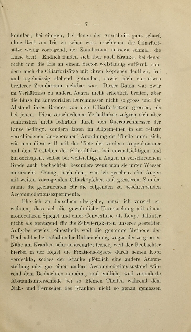 konnten; bei einigen, bei denen der Ausschnitt ganz scharf, ohne Rest von Iris zu sehen war, erschienen die Ciliarfort- sätze wenig vorragend, der Zonularaum äusserst schmal, die Linse breit. Endlich fanden sich aber auch Kranke, bei denen nicht nur die Iris an einem Sector vollständig entfernt, son- dern auch die Ciliarfortsätze mit ihren Köpfchen deutlich, frei imd regelmässig stehend gefunden, sowie auch ein - etwas breiterer Zonularaum sichtbar war. Dieser Raum war zwar im Verhältniss zu andern Augen nicht erheblich breiter, aber die Linse im äquatorialen Durchmesser nicht so gross und der Abstand ihres Randes von den Ciliarfortsätzen grösser, als bei jenen. Diese verschiedenen Verhältnisse zeigten sich aber schliesslich nicht lediglich durch, den Querdurchmesser der Linse bedingt, sondern lagen im Allgemeinen in der relativ verschiedenen (angeborenen) Anordnung der Theile unter sich, wie man diess z. B. mit der Tiefe der vordem Augenkammer und dem Vorstehen des Skleralfalzes bei normalsichtigen und kurzsichtigen, selbst bei weitsichtigen Augen in verschiedenem Grade auch beobachtet, besonders wenn man sie unter Wasser untersucht. Genug, nach dem, was ich gesehen, sind Augen mit weiten vorragenden Ciliarköpfchen und grösserem Zonula- raume die geeignetsten für die folgenden zu beschreibenden Accommodationsexperimente. Ehe ich zu denselben übergehe, muss ich vorerst er- wähnen, dass sich die gewöhnliche Untersuchung mit einem monocularen Spiegel und einer Convexlinse als Loupe dahinter nicht als genügend für die Schwierigkeiten unserer gestellten Aufgabe erwies; einestheils weil die genannte Methode den Beobachter bei anhaltender Untersuchung wegen der zu grossen Nähe am Kranken sehr anstrengte; ferner, weil der Beobachter hierbei in der Regel die Fixationsobjecte durch seinen Kopf verdeckte, sodass der Kranke plötzlich eine andere Augen- stellung oder gar einen andern Accommodationszustand wäh- rend dem Beobachten annahm, und endlich, weil veränderte Abstandsunterschiede bei so kleinen Theilen während dem Nah- und Fernsehen des Kranken nicht so genau gemessen