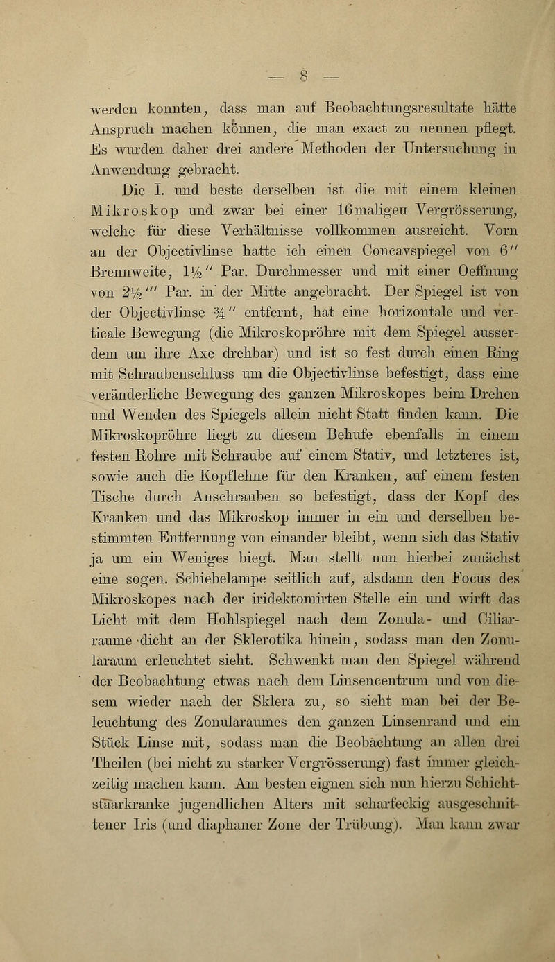 werden konnten, dass man auf Beobachtuugsresultate liätte Anspruch machen können, die man exact zu nennen pflegt. Es wurden daher drei andere Methoden der Untersuchung in Anwendung gebracht. Die I. und beste derselben ist die mit einem kleinen Mikroskop und zwar bei einer 16maligen Vergrösserung, welche für diese Verhältnisse vollkommen ausreicht. Yorn an der Objectivlinse hatte ich einen Concavspiegel von 6 Brennweite, 1% Par. Durchmesser und mit einer Oeffnmig von 2%' Par. in' der Mitte angebracht. Der Spiegel ist von der Objectivlinse % entfernt, hat eine horizontale und ver- ticale Bewegung (die Mikroskopröhre mit dem Spiegel ausser- dem um ihre Axe drehbar) und ist so fest durch einen Ring mit Schraubenschluss um die Objectivlinse befestigt, dass eine veränderliche Bewegung des ganzen Mikroskopes beim Drehen und Wenden des Spiegels allein nicht Statt finden kann. Die Mikroskopröhre liegt zu diesem Behufe ebenfalls in einem festen Rohre mit Schraube auf einem Stativ, und letzteres ist, sowie auch die Kopf lehne für den Kranken, auf einem festen Tische durch Anschrauben so befestigt, dass der Kopf des Kranken und das Mikroskop immer in ein und derselben be- stimmten Entfernung von einander bleibt, wenn sich das Stativ ja um ein Weniges biegt. Man stellt nun hierbei zunächst eine sogen. Schiebelampe seitlich auf, alsdann den Focus des Mikroskopes nach der iridektomirten Stelle ein und wirft das Licht mit dem Hohlspiegel nach dem Zonula- und Ciliar- raume-dicht an der Sklerotika hinein, sodass man den Zonu- laraum erleuchtet sieht. Schwenkt man den Spiegel während der Beobachtung etwas nach dem Lmsencentrum und von die- sem wieder nach der Sklera zu, so sieht man bei der Be- leuchtung des Zonularaumes den ganzen Linsenrand und ein Stück Linse mit, sodass man die Beobachtung an allen drei Theilen (bei nicht zu starker Vergrösserung) fast immer gleich- zeitig machen kann. Am besten eignen sich nun hierzu Schicht- staTarkranke jugendlichen Alters mit scharfeckig ausgeschnit- tener Iris (und diaphaner Zone der Trübung). Man kann zwar