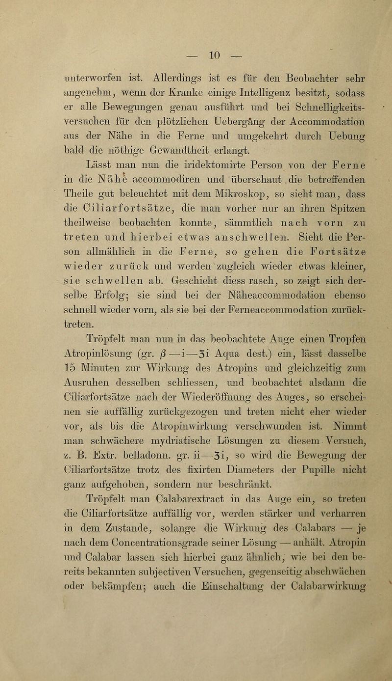 unterworfen ist. Allerdings ist es für den Beobachter sehr angenehm, wenn der Kranke einige Intelligenz besitzt, sodass er alle Bewegungen genau ausführt und bei Schnelligkeits- versuchen für den plötzlichen Uebergäng der Accommodation aus der Nähe in die Ferne und umgekehrt durch Uebung bald die nöthige Gewandtheit erlangt. Lässt man nun die iridektomirte Person von der Ferne in die Nähe accommodiren und überschaut.die betreffenden Theile gut beleuchtet mit dem Mikroskop, so sieht man, dass die Ciliarfortsätze, die man vorher nur an ihren Spitzen theilweise beobachten konnte, sämmtlich nach vorn zu treten und hierbei etwas anschwellen. Sieht die Per- son allmählich in die Ferne, so gehen die Fortsätze wieder zurück und werden zugleich wieder etwas kleiner, sie schwellen ab. Geschieht diess rasch, so zeigt sich der- selbe Erfolg; sie sind bei der Näheaccommodation ebenso schnell wieder vorn, als sie bei der Ferneaccommodation zurück- treten. Tröpfelt man nun in das beobachtete Auge einen Tropfen Atropinlösung (gr. ß—i—-5i Aqua dest.) ein, lässt dasselbe 15 Minuten zur Wirkung des Atropins und gleichzeitig zum Ausruhen desselben schliessen, und beobachtet alsdann die Ciliarfortsätze nach der Wiederöffnung des Auges, so erschei- nen sie auffällig zurückgezogen und treten nicht eher wieder vor, als bis die A tropin Wirkung verschwunden ist. Nimmt man schwächere mydriatische Lösungen zu diesem Versuch, z. B. Extr. belladonn. gr. ii—5i, so wird die Bewegung der Ciliarfortsätze trotz des fixirten Diameters der Pupille nicht ganz aufgehoben, sondern nur beschränkt. Tröpfelt man Calabarextract in das Auge ein, so treten die Ciliarfortsätze auffällig vor, werden stärker und verharren in dem Zustande, solange die Wirkung des Calabars — je nach dem Concentrationsgrade seiner Lösimg — anhält. Atropin und Calabar lassen sich hierbei ganz ähnlich, wie bei den be- reits bekannten subjectiven Versuchen, gegenseitig abschwächen oder bekämpfenj auch die Einschaltung der Calabarwirkung