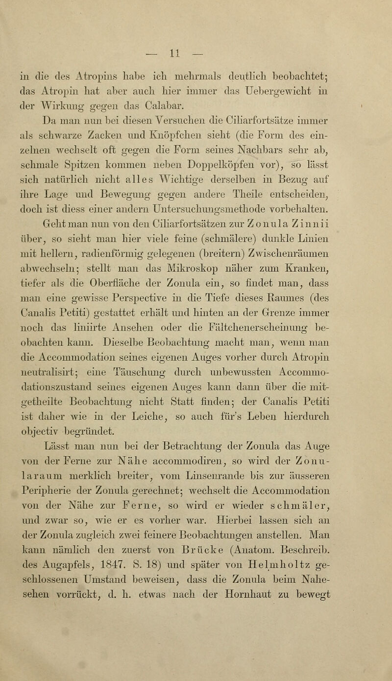 in die des Atropius habe ich mehrmals deutlich beobachtet 5 das Atropin hat aber auch hier immer das Uebergewicht in der Wirkimg gegen das Calabar. Da man nun bei diesen Versuchen die Ciliarfortsätze immer als schwarze Zacken und Knöpfchen sieht (die Form des ein- zelnen wechselt oft gegen die Form seines Nachbars sehr ab7 schmale Spitzen kommen neben Doppelköpfen vor), so lässt sich natürlich nicht alles Wichtige derselben in Bezug auf ihre Lage und Bewegung gegen andere Theile entscheiden, doch ist diess einer andern Untersuchungsmethode vorbehalten. Geht man nun von den Ciliarfortsätzen zur Zonula Zinnii über, so sieht man hier viele feine (schmälere) dunkle Linien mit heilern, radienförmig gelegenen (breitern) Zwischenräumen abwechseln; stellt man das Mikroskop näher zum Kranken, tiefer als die Oberfläche der Zonula ein, so findet man, class man eine gewisse Perspective in die Tiefe dieses Raumes (des Canalis Petiti) gestattet erhält und hinten an der Grenze immer noch das liniirte Ansehen oder die Fältchenerscheinung be- obachten kann. Dieselbe Beobachtung macht man, wenn man die Accommodation seines eigenen Auges vorher durch Atropin neutralisirt; eine Täuschung durch unbewussten Accommo- dationszustand seines eigenen Auges kann dann über die mit- getheilte Beobachtung nicht Statt finden; der Canalis Petiti ist daher wie in der Leiche, so auch für's Leben hierdurch objectiv begründet. Lässt man nun bei der Betrachtung der Zonula das Auge von der Ferne zur Nähe accommodiren, so wird der Zonu- larauni merklich breiter, vom Linsenrande bis zur äusseren Peripherie der Zonula gerechnet; wechselt die Accommodation von der Nähe zur Ferne, so wird er wieder schmäler, und zwar so, wie er es vorher war. Hierbei lassen sich an der Zonula zugleich zwei feinere Beobachtungen anstellen. Man kann nämlich den zuerst von Brücke (Anatom. Beschreib, des Augapfels, 1847. S. 18) und später von Helmholtz ge- schlossenen Umstand beweisen, class die Zonula beim Nahe- sehen vorrückt, d. h. etwas nach der Hornhaut zu bewegt
