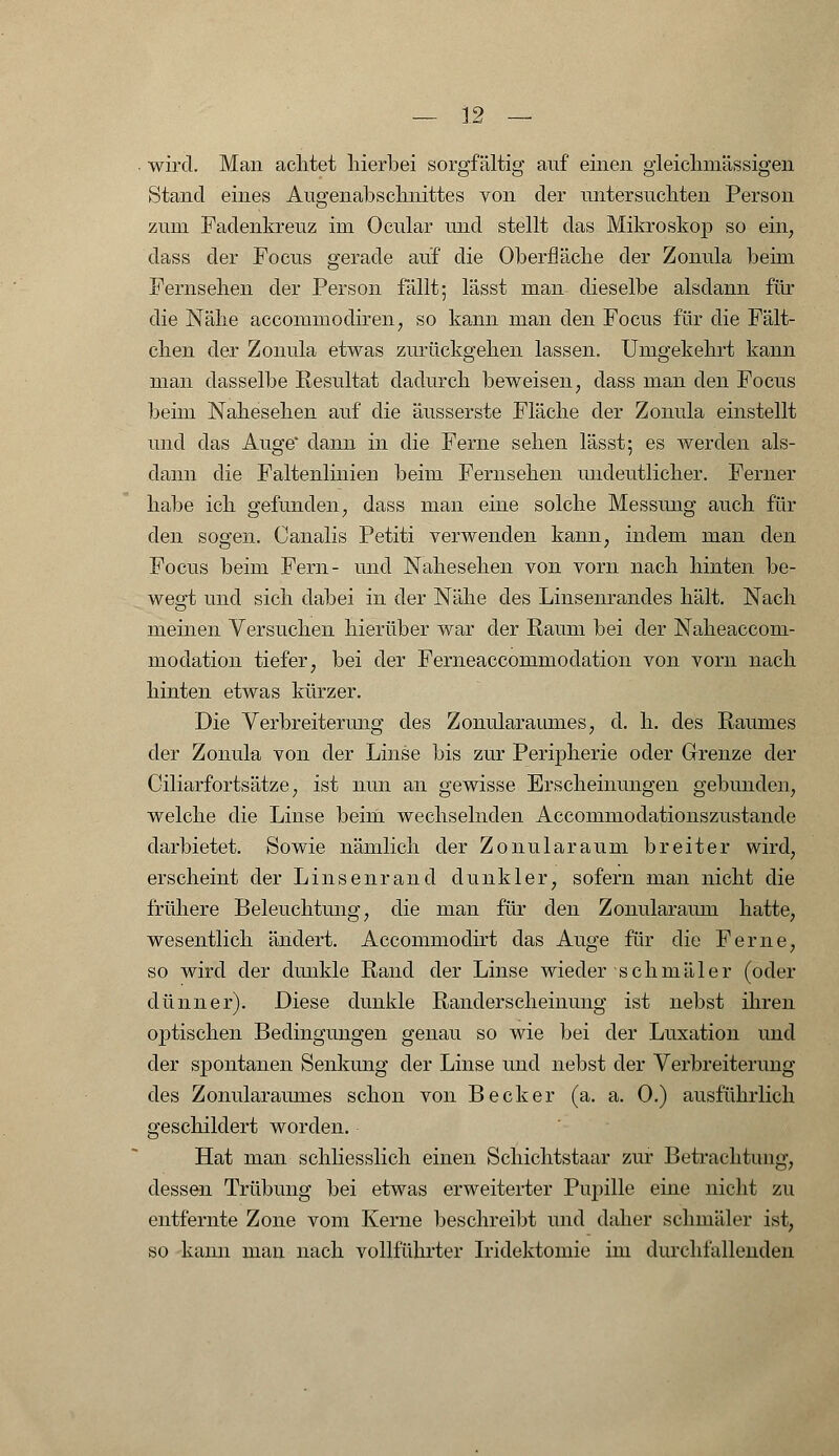 wird. Man achtet hierbei sorgfältig auf einen gleichmässigen Stand eines Augenabschnittes von der untersuchten Person zum Fadenkreuz im Ocular und stellt das Mikroskop so ein, dass der Focus gerade auf die Oberfläche der Zonula beim Fernsehen der Person fällt; lässt man dieselbe alsdann für die Nähe accoinmodiren, so kann man den Focus für die Fält- chen der Zonula etwas zurückgehen lassen. Umgekehrt kann man dasselbe Resultat dadurch beweisen, dass man den Focus beim Nahesehen auf die äusserste Fläche der Zonula einstellt und das Auge dann in die Ferne sehen lässt; es werden als- dann die Faltenlinien beim Fernsehen undeutlicher. Ferner habe ich gefunden, dass man eine solche Messung auch für den sogen. Canalis Petiti verwenden kann, indem man den Focus beim Fern- und Nahesehen von vorn nach hinten be- wegt und sich dabei in der Nähe des Linsenrandes hält. Nach meinen Versuchen hierüber war der Raum bei der Naheaccom- modation tiefer, bei der Ferneaccommodation von vorn nach hinten etwas kürzer. Die Verbreiterung des Zonularaum.es, d. h. des Raumes der Zonula von der Linse bis zur Peripherie oder Grenze der Ciliarfortsätze, ist nun an gewisse Erscheinungen gebunden, welche die Linse beim wechselnden Accommodationszustande darbietet. Sowie nämlich der Zonularaum breiter wird, erscheint der Linsenrand dunkler, sofern man nicht die frühere Beleuchtung, die man für den Zonularaum hatte, wesentlich ändert. Accommodirt das Auge für die Ferne, so wird der dunkle Rand der Linse wieder schmäler (oder dünner). Diese dunkle Randerscheinung ist nebst ihren optischen Bedingungen genau so wie bei der Luxation und der spontanen Senkung der Linse und nebst der Verbreiterung des Zonularaumes schon von Becker (a. a. 0.) ausführlich geschildert worden. Hat man schliesslich einen Schichtstaar zur Betrachtung, dessen Trübung bei etwas erweiterter Pupille eine nicht zu entfernte Zone vom Kerne beschreibt und daher schmäler ist, so kann man nach vollführter Iridektomie im durchfallenden