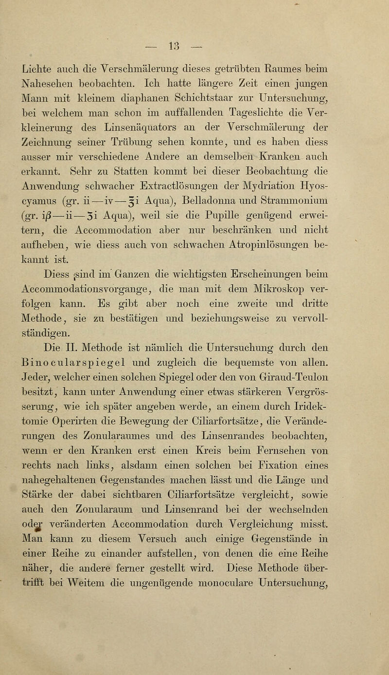1 o Lichte auch die Verschmälerung dieses getrübten Raumes beim Nahesehen beobachten. Ich hatte längere Zeit einen jungen Mann mit kleinem diaphanen Schichtstaar zur Untersuchimg, bei welchem man schon im auffallenden Tageslichte die Ver- kleinerung des Linsenäquators an der Verschmälerung der Zeichnung seiner Trübung sehen konnte, und es haben diess ausser mir verschiedene Andere an demselben Kranken auch erkannt. Sehr zu Statten kommt bei dieser Beobachtung die Anwendimg schwacher Extractlösungen der Mydriation Hyos- cyamus (gr. ii — iv — 3i Aqua), Belladonna und Strammonium (gr. iß — ii — 5i Aqua), weil sie die Pupille genügend erwei- tern, die Accommodation aber nur beschränken und nicht aufheben, wie diess auch von schwachen Atropinlösungen be- kannt ist. Diess <sind im Ganzen die wichtigsten Erscheinungen beim Accommodationsvorgange, die man mit dem Mikroskop ver- folgen kann. Es gibt aber noch eine zweite und dritte Methode, sie zu bestätigen und beziehungsweise zu vervoll- ständigen. Die II. Methode ist nämlich die Untersuchung durch den Binocularspiegel und zugleich die bequemste von allen. Jeder, welcher einen solchen Spiegel oder den von Giraud-Teulon besitzt, kann unter Anwendung einer etwas stärkeren Vergrös- serung, wie ich später angeben werde, an einem durch Iridek- toinie Operirten die Bewegung der Ciliarfortsätze, die Verände- rungen des Zonularaumes und des Linsenrandes beobachten, wenn er den Kranken erst einen Kreis beim Fernsehen von rechts nach links, alsdann einen solchen bei Fixation eines nahegehaltenen Gegenstandes machen lässt und die Länge und Stärke der dabei sichtbaren Ciliarfortsätze vergleicht, sowie auch den Zonularaum und Linsenrand bei der wechselnden oder veränderten Accommodation durch Vergleichung misst. Man kann zu diesem Versuch auch einige Gegenstände in einer Reihe zu einander aufstellen, von denen die eine Reihe näher, die andere ferner gestellt wird. Diese Methode über- trifft bei Weitem die ungenügende monoculare Untersuchung,