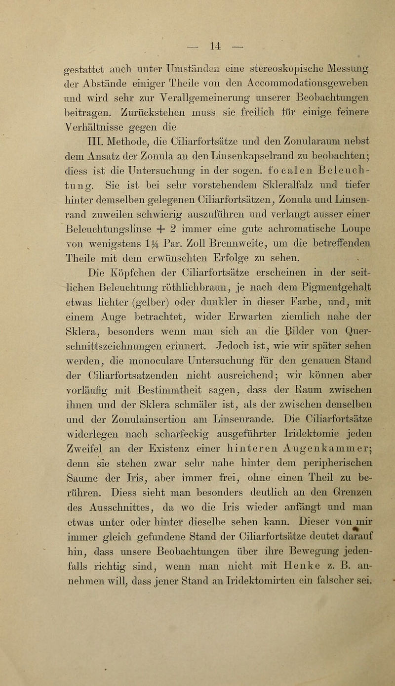 gestattet auch unter Umständen eine stereoskopische Messung der Abstände einiger Theile von den Accommodationsgeweben und wird sehr zur Verallgemeinerung unserer Beobachtungen beitragen. Zurückstehen muss sie freilich für einige feinere Verhältnisse gegen die III. Methode, die Ciliarfortsätze und den Zonularaum nebst dem Ansatz der Zonula an den Linsenkapselrand zu beobachten; diess ist die Untersuchung in der sogen, focalen Beleuch- tung1. Sie ist bei sehr vorstehendem Skleralfalz und tiefer hinter demselben gelegenen Ciliarfortsätzen, Zonula und Linsen- rand zuweilen schwierig auszuführen und verlangt ausser einer Beleuchtungslinse + 2 immer eine gute achromatische Loupe von wenigstens 1J4 Par. Zoll Brennweite, um die betreffenden Theile mit dem erwünschten Erfolge zu sehen. Die Köpfchen der Ciliarfortsätze erscheinen in der seit- lichen Beleuchtung röthlichbraun, je nach dem Pigmentgehalt etwas lichter (gelber) oder dunkler in dieser Farbe, und, mit einem Auge betrachtet, wider Erwarten ziemlich nahe der Sklera, besonders wenn man sich an die Bilder von Quer- schnittszeichnungen erinnert. Jedoch ist, wie wir später sehen werden, die monoculare Untersuchung für den genauen Stand der Ciliarfortsatzenden nicht ausreichend; wir können aber vorläufig mit Bestimmtheit sagen, dass der Raum zwischen ihnen und der Sklera schmäler ist, als der zwischen denselben und der Zonulainsertion am Linsenrande. Die Ciliarfortsätze widerlegen nach scharfeckig ausgeführter Iridektomie jeden Zweifel an der Existenz einer hinteren Augenkammer; denn sie stehen zwar sehr nahe hinter dem peripherischen Saume der Iris, aber immer frei, ohne einen Theil zu be- rühren. Diess sieht man besonders deutlich an den Grenzen des Ausschnittes, da wo die Iris wieder anfängt und man etwas unter oder hinter dieselbe sehen kann. Dieser von mir immer gleich gefundene Stand der Ciliarfortsätze deutet darauf hin, dass unsere Beobachtungen über ihre Bewegmig jeden- falls richtig sind, wenn man nicht mit Henke z. B. an- nehmen will, dass jener Stand an Iridektomirten ein falscher sei.