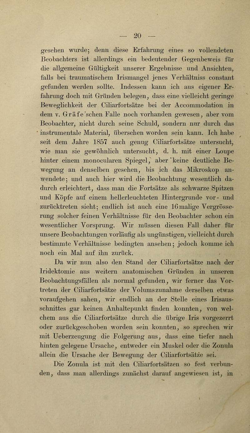 gesehen wurde; denn diese Erfahrung eines so vollendeten Beobachters ist allerdings ein bedeutender Gegenbeweis für die allgemeine Gültigkeit unserer Ergebnisse und Ansichten, falls bei traumatischem Irismangel jenes Verhältniss constant gefunden werden sollte. Indessen kann ich aus eigener Er- fahrung doch mit Gründen belegen, dass eine vielleicht geringe Beweglichkeit der Ciliarfortsätze bei der Accommodation in dem v. Gräfe'sehen Falle noch vorhanden gewesen, aber vom Beobachter, nicht durch seine Schuld, sondern nur durch das instrumentale Material, übersehen worden sein kann. Ich habe seit dem Jahre 1857 auch genug Ciliarfortsätze untersucht, wie man sie gewöhnlich untersucht, d. h. mit einer Loupe hinter einem monocularen Spiegel, aber' keine deutliche Be- wegung an denselben gesehen, bis ich das Mikroskop an- wendete ; und auch hier wird die Beobachtung wesentlich da- durch erleichtert, dass man die Fortsätze als schwarze Spitzen und Köpfe auf einem hellerleuchteten Hintergrunde vor- und zurücktreten sieht; endlich ist auch eine 16malige Vergrösse- rung solcher feinen Verhältnisse für den Beobachter schon ein wesentlicher Vorsprung. Wir müssen diesen Fall daher für unsere Beobachtungen vorläufig als ungünstigen, vielleicht durch bestimmte Verhältnisse bedingten ansehen; jedoch komme ich noch ein Mal auf ihn zurück. Da wir nun also den Stand der Ciliarfortsätze nach der Iridektomie aus weitern anatomischen Gründen in unseren Beobachtungsfällen als normal gefunden, wir ferner das Vor- treten der Ciliarfortsätze der Volums zunähme derselben etwas voraufgehen sahen, wir endlich an der Stelle eines Irisaus- schnittes gar keinen Anhaltepimkt finden konnten, von wel- chem aus die Ciliarfortsätze durch die übrige Iris vorgezerrt oder zurückgeschoben worden sein konnten, so sprechen wir mit Ueberzeugung die Folgerung aus, dass eine tiefer nach hinten gelegene Ursache, entweder ein Muskel oder die Zonula allein die Ursache der Bewegung der Ciliarfortsätze sei. Die Zonula ist mit den Ciliarfortsätzen so fest verbun- den, dass man allerdings zunächst darauf angewiesen ist, in