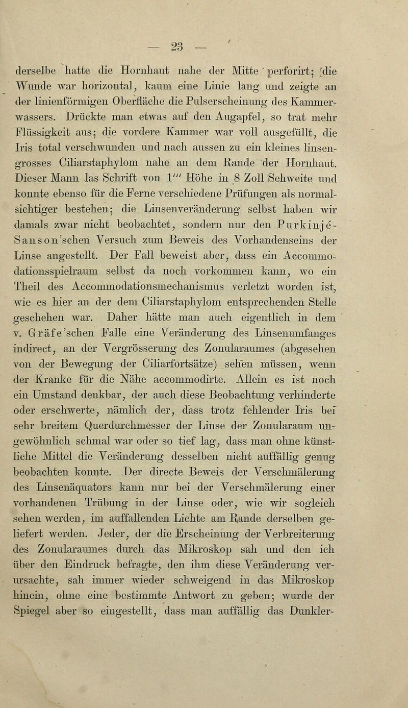 derselbe hatte die Hornhaut nahe der Mitte ' perforirt; [die Wunde war horizontal, kaum eine Linie lang und zeigte an der linienförmigen Oberfläche die Pulserscheinung des Kamnier- wassers. Drückte man etwas auf den AugajDfel, so trat mehr Flüssigkeit aus; die vordere Kammer war voll ausgefüllt, die Iris total verschwunden und nach aussen zu ein kleines linsen- grosses Ciliarstaphylom nahe an dem Rande der Hornhaut. Dieser Mann las Schrift von V Höhe in 8 Zoll Sehweite und konnte ebenso für die Ferne verschiedene Prüfungen als normal- sichtiger bestehen; die Linsenveränderung selbst haben wir damals zwar nicht beobachtet, sondern nur den Purkinje- Sanson'schen Versuch zum Beweis des Vorhandenseins der Linse angestellt. Der Fall beweist aber; dass ein Accommo- dationsspielraum selbst da noch vorkommen kann, wo ein Theil des Accommodationsmechanismus verletzt worden ist; wie es hier an der dem Ciliarstaphylom entsprechenden Stelle geschehen war. Daher hätte man auch eigentlich in dem v. Gräfe'sehen Falle eine Veränderung des Linsenumfanges indirect, an der Vergrösserung des Zonularaumes (abgesehen von der Bewegung der Ciliarfortsätze) sehen müssen, wenn der Kranke für die Nähe accommodirte. Allein es ist noch ein Umstand denkbar, der auch diese Beobachtung verhinderte oder erschwerte, nämlich der, dass trotz fehlender Iris bei sehr breitem Querdurchmesser der Linse der Zonularaum un- gewöhnlich schmal war oder so tief lag, dass man ohne künst- liche Mittel die Veränderung desselben nicht auffällig genug beobachten konnte. Der directe Beweis der Verschmälerung des Linsenäcmators kann nur bei der Verschmälerung einer vorhandenen Trübung in der Linse oder, wie wir sogleich sehen werden, im auffallenden Lichte am Rande derselben ge- liefert werden. Jeder, der die Erscheinung der Verbreiterung des Zonularaumes durch das Mikroskop sah und den ich über den Eindruck befragte, den ihm diese Veränderung ver- ursachte, sah immer wieder schweigend in das Mikroskop hinehi, ohne eine bestimmte Antwort zu geben; wurde der Spiegel aber so eingestellt, class man auffällig das Dunkler-