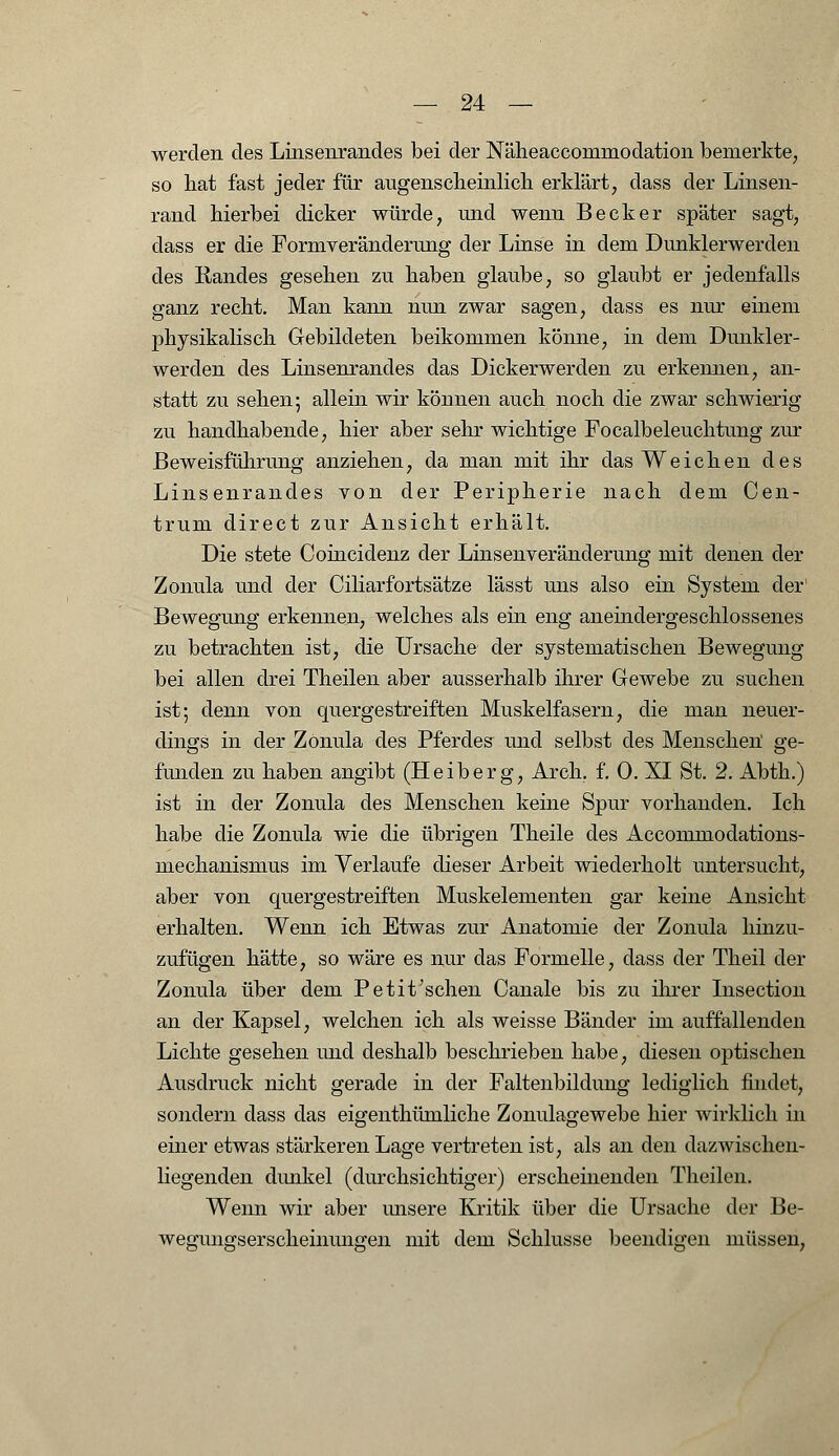 werden des Linsenrandes bei der Näheaccominodation bemerkte, so bat fast jeder für augenscheinlich erklärt, dass der Linsen- rand hierbei dicker würde, und wenn Becker später sagt, dass er die Formveränderung der Linse in dem Dunklerwerden des Randes gesehen zu haben glaube, so glaubt er jedenfalls ganz recht. Man kann nun zwar sagen, dass es nur einem physikalisch Gebildeten beikommen könne, in dem Dunkler- werden des Linsenrandes das Dickerwerden zu erkennen, an- statt zu sehen; allein wir können auch noch die zwar schwierig zu handhabende, hier aber sehr wichtige Focalbeleuchtung zur ßeweisfülirung anziehen, da man mit ihr das Weichen des Linsenrandes von der Peripherie nach dem Oen- trum direct zur Ansicht erhält. Die stete Coincidenz der Linsenveränderung mit denen der Zonula und der Ciliarfortsätze lässt uns also ein System der' Bewegung erkennen, welches als ein eng aneindergeschlossenes zu betrachten ist, die Ursache der systematischen Bewegung bei allen drei Theilen aber ausserhalb ihrer Gewebe zu suchen ist; denn von quergestreiften Muskelfasern, die man neuer- dings in der Zonula des Pferdes und selbst des Menschen' ge- funden zu haben angibt (Heiberg, Ar eh. f. 0. XI St. 2. Abth.) ist in der Zonula des Menschen keine Spur vorhanden. Ich habe die Zonula wie die übrigen Theile des Accommodations- mechanismus im Verlaufe dieser Arbeit wiederholt untersucht, aber von quergestreiften Muskelementen gar keine Ansicht erhalten. Wenn ich Etwas zur Anatomie der Zonula hinzu- zufügen hätte, so wäre es nur das Formelle, dass der Theil der Zonula über dem Petit'sehen Canale bis zu ihrer Insection an der Kapsel, welchen ich als weisse Bänder im auffallenden Lichte gesehen und deshalb beschrieben habe, diesen optischen Ausdruck nicht gerade in der Faltenbildung lediglich findet, sondern dass das eigenthümliche Zonulagewebe hier wirklich in einer etwas stärkeren Lage vertreten ist, als an den dazwischen- liegenden dunkel (durchsichtiger) erscheinenden Theilen. Wenn wir aber unsere Kritik über die Ursache der Be- wegungserscheinungen mit dem Schlüsse beendigen müssen,