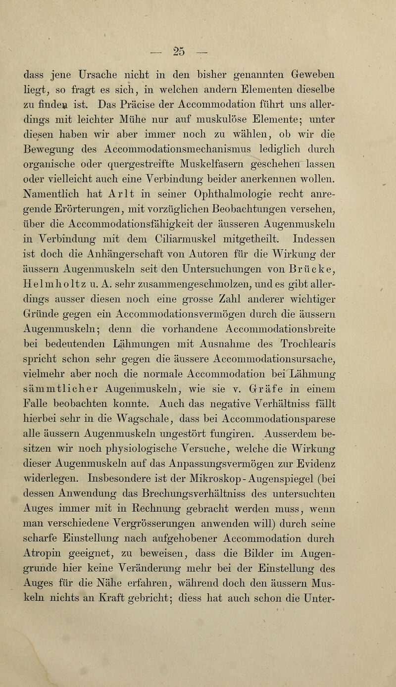 dass jene Ursache nicht in den bisher genannten Geweben liegt; so fragt es sich, in welchen andern Elementen dieselbe zu finden ist. Das Präcise der Accommodation führt uns aller- dings mit leichter Mühe nur auf muskulöse Elemente; unter diesen haben wir aber immer noch zu wählen, ob wir die Bewegung des Accommodationsmechanisinus lediglich durch organische oder quergestreifte Muskelfasern geschehen lassen oder vielleicht auch eine Verbindung beider anerkennen wollen. Namentlich hat Arlt in seiner Ophthalmologie recht anre- gende Erörterungen, mit vorzüglichen Beobachtungen versehen, über die Accommodationsfähigkeit der äusseren Augenmuskeln in .Verbindung mit dem Ciliarmuskel mitgetheilt. Indessen ist doch die Anhängerschaft von Autoren für die Wirkung der äussern Augenmuskeln seit den Untersuchungen von Brücke, Helmho ltz u. A. sehr zusammengeschmolzen, und es gibt aller- dings ausser diesen noch eine grosse Zahl anderer wichtiger Gründe gegen ein Accommodationsvermögen durch die äussern Augenmuskeln 5 denn die vorhandene Accommodationsbreite bei bedeutenden Lähmungen mit Ausnahme des Trochlearis spricht schon sehr gegen die äussere Accommodationsursache, vielmehr aber noch die normale Accommodation bei Lähmung sämmtlicher Augenmuskeln, wie sie v. Gräfe in einem Falle beobachten konnte. Auch das negative Verhältniss fällt hierbei sehr in die Wagschale, dass bei Accommodationsparese alle äussern Augenmuskeln ungestört fungiren. Ausserdem be- sitzen wir noch physiologische Versuche, welche die Wirkung dieser Augenmuskeln auf das Anpassungsvermögen zur Evidenz widerlegen. Insbesondere ist der Mikroskop - Augenspiegel (bei dessen Anwendung das Brechungsverhältniss des untersuchten Auges immer mit in Rechnung gebracht werden muss, wenn man verschiedene Vergrösserungen anwenden will) durch seine scharfe Einstellung nach aufgehobener Accommodation durch Atropin geeignet, zu beweisen, dass die Bilder im Augen- grunde hier keine Veränderung mehr bei der Einstellung des Auges für die Nähe erfahren, während doch den äussern Mus- keln nichts an Kraft gebricht; diess hat auch schon die Unter-