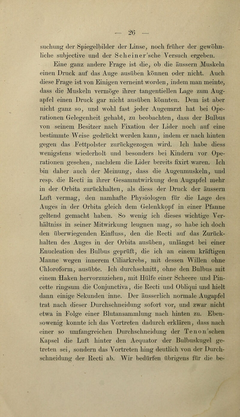 suchmig der Spiegelbilder der Linse, noch, früher der gewöhn- liche subjective und der Seh ein er'sehe Versuch ergeben. Eine ganz andere Frage ist die, ob die äussern Muskeln einen Druck auf das Auge ausüben können oder nicht. Auch diese Frage ist von Einigen verneint worden, indem man meinte, dass die Muskeln vermöge ihrer tangentiellen Lage zum Aug- apfel einen Druck gar nicht ausüben könnten. Dem ist aber nicht ganz so, und wohl fast jeder Augenarzt hat bei Ope- rationen Gelegenheit gehabt, zu beobachten, dass der Bulbus von seinem Besitzer nach Fixation der Lider noch auf eine bestimmte Weise gedrückt werden kann, indem er nach hinten gegen das Fettpolster zurückgezogen wird. Ich habe diess wenigstens wiederholt und besonders bei Kindern vor Ope- rationen gesehen, nachdem die Lider bereits fixirt waren. Ich bin daher auch der Meinung, dass die Augenmuskeln, und resp. die Recti in ihrer Gesammtwirkung den Augapfel mehr in der Orbita zurückhalten, als diess der Druck der äussern Luft vermag, den namhafte Physiologen für die Lage des Auges in der Orbita gleich dem Gelenkkopf in einer Pfanne geltend gemacht haben. So wenig ich dieses wichtige Ver- hältniss in seiner Mitwirkung leugnen mag, so habe ich doch den überwiegenden Einfluss, den die Recti auf das Zurück- halten des Auges in der Orbita ausüben, unlängst bei einer Enucleation des Bulbus geprüft, die ich an einem kräftigen Manne wegen innerem Ciliarkrebs, mit dessen Willen ohne Chloroform, ausübte. Ich durchschnitt, ohne den Bulbus mit einem Haken hervorzuziehen, mit Hülfe einer Scheere und Pin- cette ringsum die Conjunctiva, die Recti und Obliqui und hielt dann einige Sekunden inne. Der äusserlich normale Augapfel trat nach dieser Durchschneidung sofort vor, und zwar nicht etwa in Folge einer Blutansammlung nach hinten zu. Eben- sowenig konnte ich das Vortreten dadurch erklären, dass nach einer so umfangreichen Durchschneidung der Tenon'sehen Kapsel die Luft hinter den Aequator der Bulbuskugel ge- treten sei, sondern das Vortreten hing deutlich von der Durch- sclineiduno' der Recti ab. Wir bedürfen übrigens für die be-