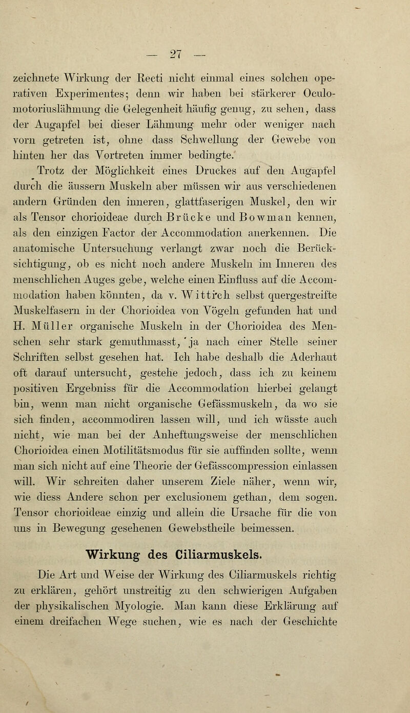 zeichnete Wirkung der Recti nicht einmal eines solchen ope- rativen Experimentes 5 denn wir haben bei stärkerer Oculo- motoriuslähmung die Gelegenheit häufig genug, zu sehen, dass der Augapfel bei dieser Lähmung mehr oder weniger nach vorn getreten ist, ohne dass Schwellung der Gewebe von hinten her das Vortreten immer bedingte. Trotz der Möglichkeit eines Druckes auf den Augapfel durch die äussern Muskeln aber müssen wir aus verschiedenen andern Gründen den inneren, glattfaserigen Muskel, den wir als Tensor chorioideae durch Brücke und Bowman kennen, als den einzigen Factor der Accommodation anerkennen. Die anatomische Untersuchung verlangt zwar noch die Berück- sichtigung, ob es nicht noch andere Muskeln im Inneren des menschlichen Auges gebe, welche einen Einfluss auf die Accom- modation haben könnten, da v. Witti'ch selbst quergestreifte Muskelfasern in der Ohorioidea von Vögeln gefunden hat und H. Müller organische Muskeln in der Ohorioidea des Men- schen sehr stark gemuthmasst, 'ja nach einer Stelle seiner Schriften selbst gesehen hat. Ich habe deshalb die Aderhaut oft darauf untersucht, gestehe jedoch, dass ich zu keinem positiven Ergebniss für die Accommodation hierbei gelangt bin, wenn man nicht organische Gefässmuskehi, da wo sie sich finden, accommodiren lassen will, und ich wüsste auch nicht, wie man bei der Anheftungsweise der menschlichen Ohorioidea einen Motilitätsmodus für sie auffinden sollte, wenn man sich nicht auf eine Theorie der Gefässcompression einlassen will. Wir schreiten daher unserem Ziele näher, wenn wir, wie diess Andere schon per exclusionem gethan, dem sogen. Tensor chorioideae einzig und allein die Ursache für die von uns in Bewegung gesehenen Gewebstheile beimessen. Wirkung des Ciliarmuskels. Die Art und Weise der Wirkung des Ciliarmuskels richtig zu erklären, gehört unstreitig zu den schwierigen Aufgaben der physikalischen Myologie. Man kann diese Erklärung auf einem dreifachen Wege suchen, wie es nach der Geschichte