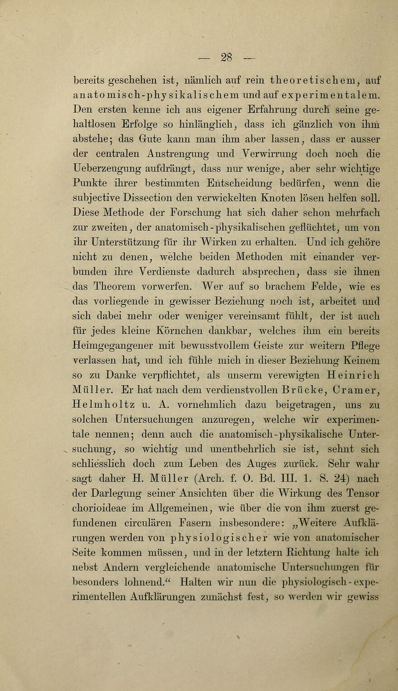 bereits geschehen ist, nämlich auf rein theoretischem, auf anatomisch-physikalischem und auf experimentalem. Den ersten kenne ich aus eigener Erfahrung durch seine ge- haltlosen Erfolge so hinlänglich, dass ich gänzlich von ihm abstehe; das Gute kann man ihm aber lassen, dass er ausser der centralen Anstrengung und Verwirrung doch noch die Ueberzeugung aufdrängt, dass nur wenige, aber sehr wichtige Punkte ihrer bestimmten Entscheidung bedürfen, wenn die subjective Dissection den verwickelten Knoten lösen helfen soll. Diese Methode der Forschung hat sich daher schon mehrfach zur zweiten, der anatomisch - physikalischen geflüchtet, um von ihr Unterstützung für ihr Wirken zu erhalten. Und ich gehöre nicht zu denen, welche beiden Methoden mit einander ver- bunden ihre Verdienste dadurch absprechen, dass sie ihnen das Theorem vorwerfen. Wer auf so brachem Felde, wie es das vorliegende in gewisser Beziehung noch ist, arbeitet und sich dabei mehr oder weniger vereinsamt fühlt, der ist auch für jedes kleine Körnchen dankbar, welches ihm ein bereits Heimgegangener mit bewusstvollem Geiste zur weitern Pflege verlassen hat, und ich fühle mich in dieser Beziehung Keinem so zu Danke verpflichtet, als unserm verewigten Heinrich Müller. Er hat nach dem verdienstvollen Brücke, Gramer, Helmholtz u. A. vornehmlich dazu beigetragen, uns zu solchen Untersuchungen anzuregen, welche wir expermien- tale nennen; denn auch die anatomisch-physikalische Unter- suchung, so wichtig und unentbehrlich sie ist, sehnt sich schliesslich doch zum Leben des Auges zurück. Sehr wahr sagt daher H. Müller (Arch. f. 0. Bd. III. 1. S. 24) nach der Darlegung seiner Ansichten über die Wirkung des Tensor chorioideae im Allgemeinen, wie über die von ilim zuerst ge- fundenen circulären Fasern insbesondere: „Weitere Aufklä- rungen werden von physiologischer wie von anatomischer Seite kommen müssen, und in der letztern Richtung halte ich nebst Andern vergleichende anatomische Untersuchimgeu für besonders lohnend. Halten wir nun die physiologisch-expe- rimentellen Aufklärungen zunächst fest, so werden wir gewiss