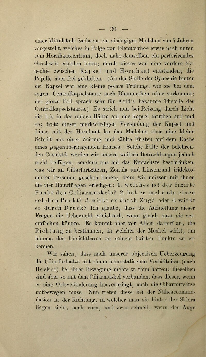 einer Mittelstadt Sachsens ein einäugiges Mädchen von 7 Jahren vorgestellt, welches in Folge von Blennorrhoe etwas nach unten vom Hornhautcentruin ? doch nahe demselben ein perforirendes Geschwür erhalten hatte; durch dieses war eine vordere Sy- nechie zwischen Kapsel und Hornhaut entstanden, die Pupille aber frei gehlieben. (An der Stelle der Synechie hinter der Kapsel war eine kleine polare Trübung, wie sie bei dem sogen. Centralkapselstaare nach Blennorrhen öfter vorkömmt; der ganze Fall sprach sehr für Arlt's bekannte Theorie des Centralkapselstaares.) Es strich nun bei Reizung durch Licht die Iris in der untern Hälfte auf der Kapsel deutlich auf und ab; trotz dieser merkwürdigen Verbindung der Kapsel und Linse mit der Hornhaut las das Mädchen aber eine kleine Schrift aus einer Zeitung und zählte Firsten auf dem Dache eines gegenüberliegenden Hauses. Solche Fälle der belehren- den Casuistik werden wir unsern weitern Betrachtungen jedoch nicht beifügen, sondern uns auf das Einfachste beschränken, was wir an Ciliarfortsätzen, Zonula und Linsenrand iridekto- mirter Personen gesehen haben; denn wir müssen mit ihnen die vier Hauptfragen erledigen: 1. welches ist der fixirte Punkt des Ciliarmuskels? 2. hat er mehr als einen solchen Punkt? 3. wirkt er durch Zug? oder 4. wirkt er durch Druck? Ich glaube, dass die Aufstellung dieser Fragen die Uebersicht erleichtert, wenn gleich man sie ver- einfachen könnte. Es kommt aber vor Allem darauf an, die Riehtiing zu bestimmen, in welcher der Muskel wirkt, um hieraus den Unsichtbaren an seinem fixirten Punkte zu er- kennen. Wir sahen, dass nach unserer objeetiven Ueberzeugung die Ciliarfortsätze mit einem hämo statischen Verhältnisse (nach Becker) bei ihrer Bewegung nichts zu thun hatten; dieselben sind aber so mit dem Ciliarmuskel verbünden, dass dieser, wenn er eine Ortsveränderung hervorbringt, auch die Ciliarfortsätze mitbewegen muss. Nun treten diese bei der Näheaccommo- dation in der Richtung, in welcher man sie hinter der Sklera liegen sieht, nach vorn, und zwar schnell, wenn das Auge