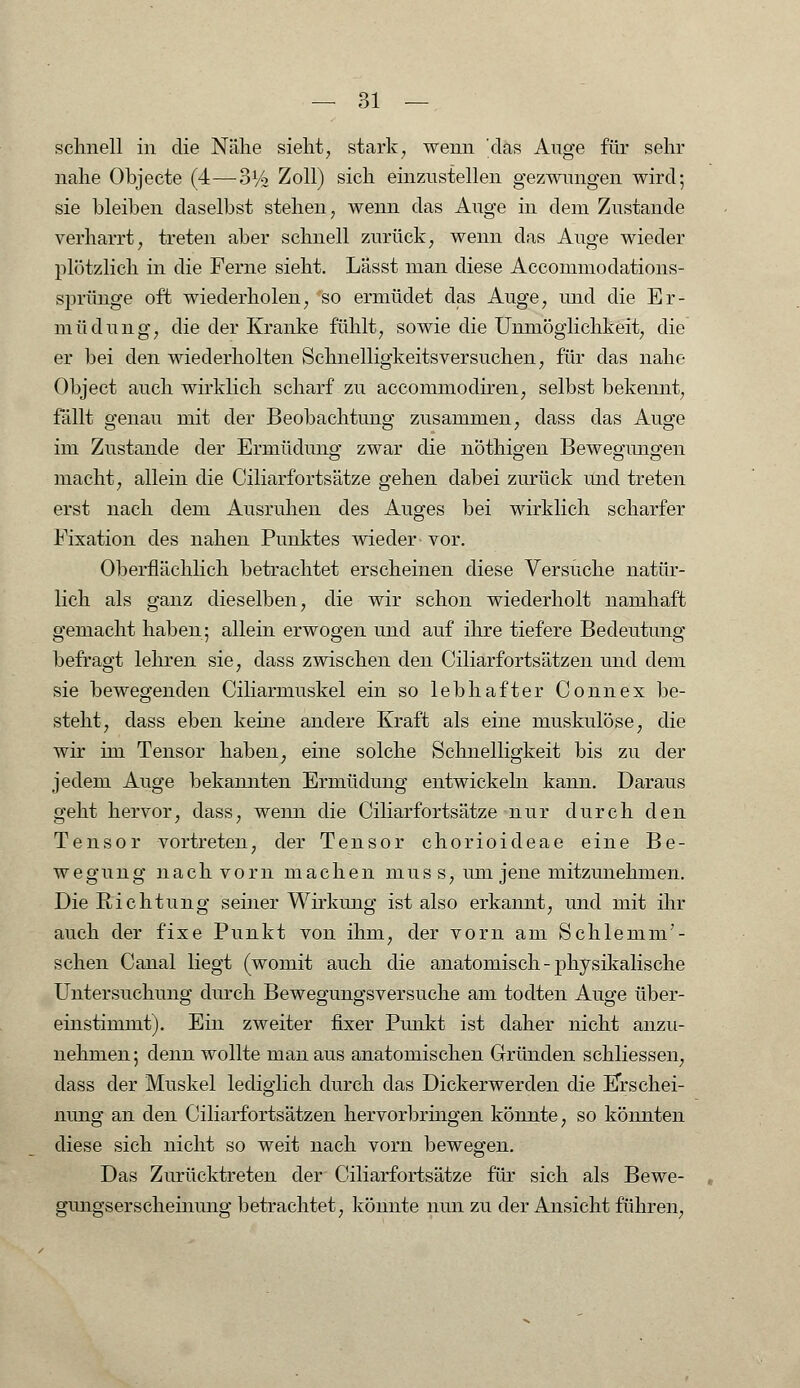 schnell in die Nähe sieht, stark, wenn 'das Ange für sehr nahe Objecte (4—S1/' Zoll) sich einzustellen gezwungen wird; sie bleiben daselbst stehen, wenn das Auge in dem Zustande verharrt, treten aber schnell zurück, wenn das Auge wieder plötzlich in die Ferne sieht. Lässt man diese Accommodations- sprünge oft wiederholen, so ermüdet das Auge, und die Er- müdung, die der Kranke fühlt, sowie die Unmöglichkeit, die er bei den wiederholten Schnelligkeitsversuchen, für das nahe Object auch wirklich scharf zu accommodiren, selbst bekennt, fällt genau mit der Beobachtung zusammen, dass das Auge im Zustande der Ermüdung zwar die nöthigen Bewegungen macht, allein die Ciliarfortsätze gehen dabei zurück imd treten erst nach dem Ausruhen des Auges bei wirklich scharfer Fixation des nahen Punktes wieder vor. Oberflächlich betrachtet erscheinen diese Versuche natür- lich als ganz dieselben, die wir schon wiederholt namhaft gemacht haben; allein erwogen und auf ihre tiefere Bedeutung befragt lehren sie, dass zwischen den Ciliarfortsätzen und dem sie bewegenden Ciliarmuskel ein so lebhafter Connex be- steht, dass eben keine andere Kraft als eine muskulöse, die wir im Tensor haben, eine solche Schnelligkeit bis zu der jedem Auge bekannten Ermüdung entwickeln kann. Daraus geht hervor, dass, wenn die Ciliarfortsätze nur durch den Tensor vortreten, der Tensor chorioideae eine Be- wegung nach vorn machen niuss, um jene mitzunehmen. Die Richtung seiner Wirkung ist also erkannt, und mit ihr auch der fixe Punkt von ihm, der vorn am Schlemm'- schen Canal liegt (womit auch die anatomisch - physikalische Untersuchung durch Bewegungsversuche am todten Auge über- einstimmt). Ein zweiter fixer Punkt ist daher nicht anzu- nehmen; denn wollte man aus anatomischen Gründen schliessen, dass der Muskel lediglich durch das Dickerwerden die Erschei- nung an den Ciliarfortsätzen hervorbringen könnte, so könnten diese sich nicht so weit nach vorn bewegen. Das Zurücktreten der Ciliarfortsätze für sich als Bewe- gungserscheinung betrachtet, könnte nun zu der Ansicht führen,