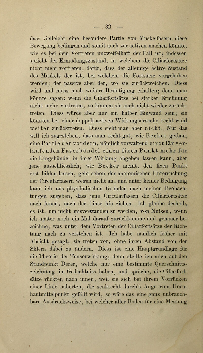 dass vielleicht eine besondere Partie von Muskelfasern diese Bewegung bedingen und somit auch zur activen machen könnte, wie es bei dem Vortreten unzweifelhaft der Fall ist-, indessen spricht der Ermüdungszustand, in welchem die Ciliarfortsätze nicht mehr vortreten; dafür, dass der alleinige active Zustand des Muskels der ist, bei welchem die Fortsätze vorgehoben werden, der passive aber der, wo sie zurückweichen. Diess wird und muss noch weitere Bestätigung erhalten; denn man könnte sagen: wenn die Ciliarfortsätze bei starker Ermüdimg nicht mehr vortreten, so können sie auch nicht wieder zurück- treten. Diess würde aber nur ein halber Einwand sein; sie könnten bei einer doppelt activen Wirkungsursache recht wohl weiter zurücktreten. Diess sieht man aber nicht. Nur das will ich zugestehen, dass man recht gut, wie Becker gethan, eine Partie der vordem, nämlich vorwaltend circulär ver- laufenden Faserbündel einen fixen Punkt mehr für die Längsbündel in ihrer Wirkung abgeben lassen kann; aber jene ausschliesslich, wie Becker meint, den fixen Punkt erst bilden lassen, geht schon der anatomischen Untersuchung der Circularfasern wegen nicht an, und unter keiner Bedingung kann ich aus physikalischen Gründen nach meinen Beobach- tungen zugeben, dass jene Circularfasern die Ciliarfortsätze nach innen, nach der Linse hin ziehen. Ich glaube deshalb, es ist, um nicht misverstanden zu werden, von Nutzen, wenn ich später noch ein Mal darauf zurückkomme und genauer be- zeichne, was unter dem Vortreten der Ciliarfortsätze der Rich- tung nach zu verstehen ist. Ich habe nämlich früher mit Absicht gesagt, sie treten vor, ohne ihren Abstand von der Sklera dabei zu ändern. Diess ist eine Hauptgrundlage für die Theorie der Tensorwirkung; denn stellte ich mich auf den Standpunkt Derer, welche nur eine bestimmte Querschnitts- zeichnüng im Gedächtniss haben, und spräche, die Ciliarfort- sätze rückten nach innen, weil sie sich bei ihrem Vorrücken einer Linie näherten, die senkrecht durch's Auge vom Horn- hautmittelpunkt gefällt wird, so wäre das eine ganz unbrauch- bare Ausdrucksweise, bei welcher aller Boden für eine Messung