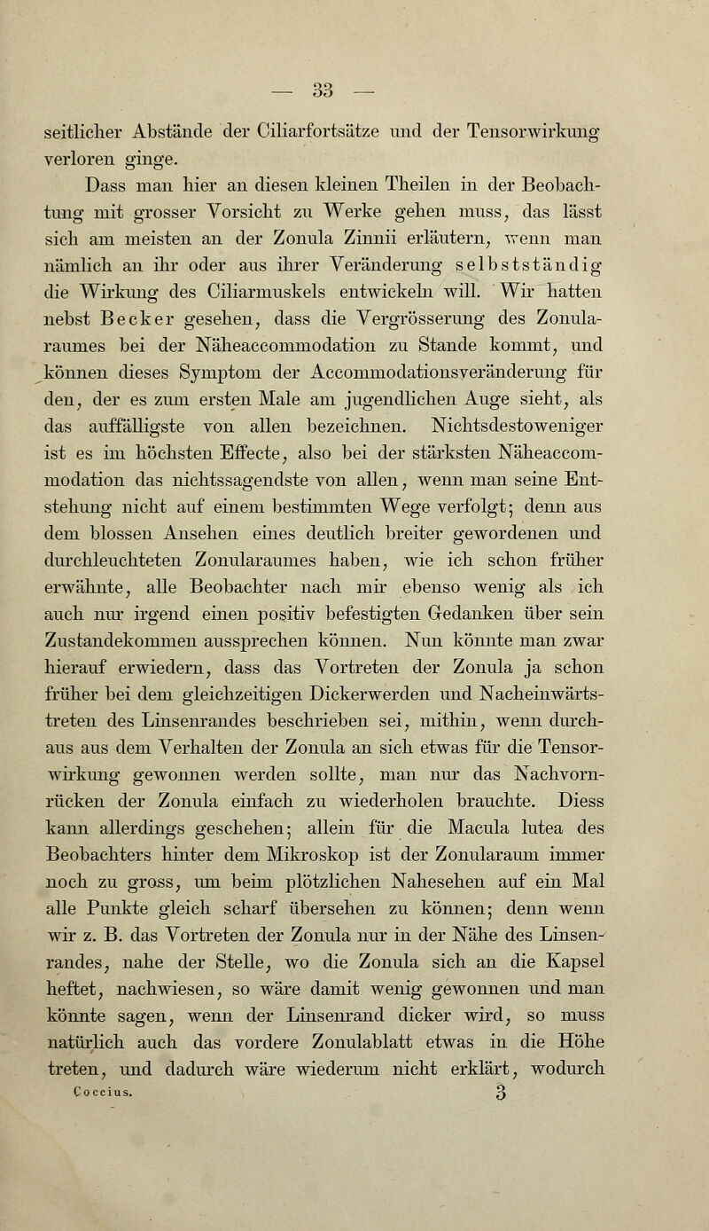 seitlicher Abstände der Ciliarfortsätze und der Tensorwirkung verloren ginge. Dass man hier an diesen kleinen Theilen in der Beobach- tung mit grosser Vorsicht zu Werke gehen muss, das lässt sich am meisten an der Zonula Zinnii erläutern, wenn man nämlich an ihr oder aus ihrer Veränderung selbstständig die Wirkung des Ciliarmuskels entwickeln will. Wir hatten nebst Becker gesehen, dass die Vergrösserung des Zonula- raumes bei der Näheaccommodation zu Stande kommt, und können dieses Symptom der Accommodationsyeränderung für den, der es zum ersten Male am jugendlichen Auge sieht, als das auffälligste von allen bezeichnen. Nichtsdestoweniger ist es im höchsten Effecte, also bei der stärksten Näheaccom- modation das nichtssagendste von allen, wenn man seine Ent- stehung nicht auf einem bestimmten Wege verfolgt; denn aus dem blossen Ansehen eines deutlich breiter gewordenen und durchleuchteten Zonularaum.es haben, wie ich schon früher erwähnte, alle Beobachter nach mir ebenso wenig als ich auch nur irgend einen positiv befestigten Gredanken über sein Zustandekommen aussprechen können. Nun könnte man zwar hierauf erwiedern, dass das Vortreten der Zonula ja schon früher bei dem gleichzeitigen Dickerwerden und Nacheinwärts- treten des Linsenrandes beschrieben sei, mithin, wenn durch- aus aus dem Verhalten der Zonula an sich etwas für die Tensor- wirkung gewonnen werden sollte, man nur das Nachvorn- rücken der Zonula einfach zu wiederholen brauchte. Diess kann allerdings geschehen; allein für die Macula lutea des Beobachters hinter dem Mikroskop ist der Zonularaum immer noch zu gross, um beim plötzlichen Nahesehen auf ein Mal alle Punkte gleich scharf übersehen zu können; denn wenn wir z. B. das Vortreten der Zonula nur in der Nähe des Linsen- randes, nahe der Stelle, wo die Zonula sich an die Kapsel heftet, nachwiesen, so wäre damit wenig gewonnen und man könnte sagen, wenn der Linsenrand dicker wird, so muss natürlich auch das vordere Zonulablatt etwas in die Höhe treten, und dadurch wäre wiederum nicht erklärt, wodurch Coccius. 3