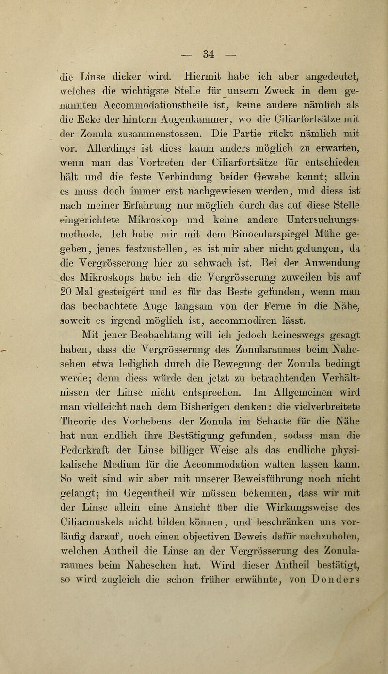 die Linse dicker wird. Hiermit habe ich aber angedeutet, welches die wichtigste Stelle für unsern Zweck in dem ge- nannten Accommodationstheile ist, keine andere nämlich als die Ecke der hintern Augenkammer, wo die Ciliarfortsätze mit der Zonula zusammenstossen. Die Partie rückt nämlich mit vor. Allerdings ist diess kaum anders möglich zu erwarten, wenn man das Vortreten der Ciliarfortsätze für entschieden hält und die feste Verbindung beider Gewebe kennt; allein es muss doch immer erst nachgewiesen werden, und diess ist nach meiner Erfahrung nur möglich durch das auf diese Stelle eingerichtete Mikroskop und keine andere Untersuchungs- methode. Ich habe mir mit dem Binocularspiegel Mühe ge- geben, jenes festzustellen, es ist mir aber nicht gelungen, da die Vergrösserung hier zu schwach ist. Bei der Anwendung des Mikroskops habe ich die Vergrösserung zuweilen bis. auf 20 Mal gesteigert und es für das Beste gefunden, wenn man das beobachtete Auge langsam von der Ferne in die Nähe, soweit es irgend möglich ist, accommodiren lässt. Mit jener Beobachtung will ich jedoch keineswegs gesagt haben, dass die Vergrösserung des Zonularaumes beim Nahe- sehen etwa lediglich durch die Bewegung der Zonula bedingt werde; denn diess würde den jetzt zu betrachtenden Verhält- nissen der Linse nicht entsprechen. Im Allgemeinen wird man vielleicht nach dem Bisherigen denken: die vielverbreitete Theorie des Vorhebens der Zonula im Sehacte für die Nähe hat nun endlich ihre Bestätigung gefunden, sodass man die Federkraft der Linse billiger Weise als das endliche physi- kalische Medium für die Accommodation walten lassen kann. So weit sind wir aber mit unserer Beweisführung noch nicht gelangt; im Gegentheil wir müssen bekennen, dass wir mit der Linse allein eine Ansicht über die Wirkungsweise des Ciliarmuskels nicht bilden können, und beschränken uns vor- läufig darauf, noch einen objectiven Beweis dafür nachzuholen, welchen Antheil die Linse an der Vergrösserung des Zonula- raumes beim Nahesehen hat. Wird dieser Antheil bestätigt, so wird zugleich die schon früher erwähnte, von Donders