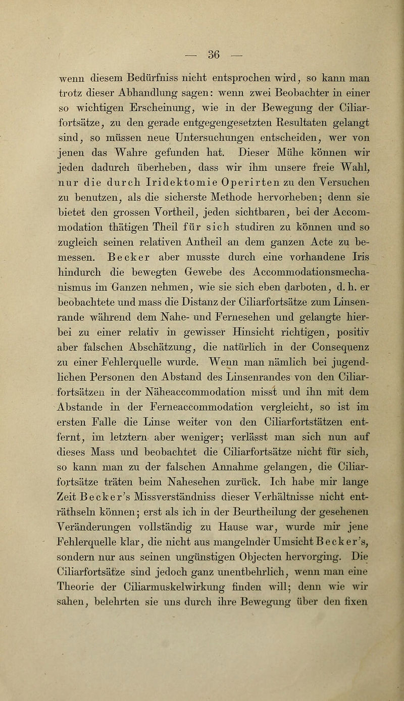 wenn diesem Bedürfniss nicht entsprochen wird, so kann man trotz dieser Abhandlung sagen: wenn zwei Beobachter in einer so wichtigen Erscheinung, wie in der Bewegung der Ciliar- fortsätze, zu den gerade entgegengesetzten Resultaten gelangt sind; so müssen neue Untersuchungen entscheiden, wer von jenen das Wahre gefunden hat. Dieser Mühe können wir jeden dadurch überheben, dass wir ihm unsere freie Wahl, nur die durch Iridektomie Operirten zu den Versuchen zu benutzen, als die sicherste Methode hervorheben; denn sie bietet den grossen Yortheil; jeden sichtbaren, bei der Accom- modation thätigen Theil für sich studiren zu können und so zugleich seinen relativen Antheil ^n dem ganzen Acte zu be- messen. Becker aber musste durch eine vorhandene Iris hindurch die bewegten Gewebe des Accommodationsmecha- nismus im Ganzen nehmen, wie sie sich eben darboten, d. h. er beobachtete und mass die Distanz der Ciliarfortsätze zum Linsen- rande während dem Nahe- und Fernesehen und gelangte hier- bei zu einer relativ in gewisser Hinsicht richtigen, positiv aber falschen Abschätzung, die natürlich in der Consequenz zu einer Fehlerquelle wurde. Wenn man nämlich bei jugend- lichen Personen den Abstand des Linsenrandes von den Ciliar- fortsätzen in der Näheaccommodation misst und ihn mit dem Abstände in der Ferneaccommodation vergleicht, so ist im ersten Falle die Linse weiter von den Ciliarfortstätzen ent- fernt, im letztern aber weniger; verlässt man sich nun auf dieses Mass und beobachtet die Ciliarfortsätze nicht für sich, so kann man zu der falschen Annahme gelangen, die Ciliar- fortsätze träten beim Nahesehen zurück. Ich habe mir lange Zeit Beck er 7s Missverständniss dieser Verhältnisse nicht ent- räthseln können; erst als ich in der Beurtheilung der gesehenen Veränderungen vollständig zu Hause war, wurde mir jene Fehlerquelle klar, die nicht aus mangelnder Umsicht Beck er's, sondern nur aus seinen ungünstigen Objecten hervorging. Die Ciliarfortsätze sind jedoch ganz unentbehrlich, wenn man eine Theorie der Ciliarinuskelwirkung finden will; denn wie wir sahen, belehrten sie uns durch ihre Bewegung über den fixen