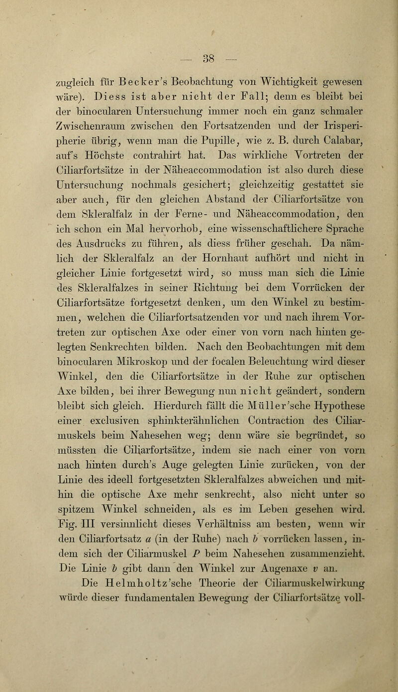 zugleich für Becker's Beobachtung von Wichtigkeit gewesen wäre). Diess ist aber nicht der Fall; denn es bleibt bei der binocularen Untersuchung immer noch ein ganz schmaler Zwischenraum zwischen den Fortsatzenden und der Irisperi- pherie übrig, wenn man die Pupille, wie z. B. durch Calabar, aufs Höchste contrahirt hat. Das wirkliche Vortreten der Ciliarfortsätze in der Näheaccommodation ist also durch diese Untersuchung nochmals gesichert; gleichzeitig gestattet sie aber auch, für den gleichen Abstand der Ciliarfortsätze von dem Skleralfalz in der Ferne- und Näheaccommodation, den ich schon ein Mal hervorhob, eine wissenschaftlichere Sprache des Ausdrucks zu führen, als diess früher geschah. Da näm- lich der Skleralfalz an der Hornhaut aufhört und nicht in gleicher Linie fortgesetzt wird, so muss man sich die Linie des Skleralfalzes in seiner Richtung bei dem Vorrücken der Ciliarfortsätze fortgesetzt denken, um den Winkel zu bestim- men, welchen die Ciliarfortsatzenden vor und nach ihrem Vor- treten zur optischen Axe oder einer von vorn nach hinten ge- legten Senkrechten bilden. Nach den Beobachtungen mit dem binocularen Mikroskop und der focalen Beleuchtung wird dieser Winkel, den die Ciliarfortsätze in der Ruhe zur optischen Axe bilden, bei ihrer Bewegung nun nicht geändert, sondern bleibt sich gleich. Hierdurch fällt die Müll er'sehe Hypothese einer exclusiven sphinkterähnlichen Contraction des Ciliar- muskels beim Nahesehen weg; denn wäre sie begründet, so müssten die Ciliarfortsätze, indem sie nach einer von vorn nach hinten durch's Auge gelegten Linie zunicken, von der Linie des ideell fortgesetzten Skleralfalzes abweichen und mit- hin die optische Axe mehr senkrecht, also nicht unter so spitzem Winkel schneiden, als es im Leben gesehen wird. Fig. III versinnlicht dieses Verhältniss am besten, wenn wil- den Ciliarfortsatz a (in der Ruhe) nach b vorrücken lassen, in- dem sich der Ciliarmuskel P beim Nahesehen zusammenzieht. Die Linie b gibt dann den Winkel zur Augenaxe v an. Die Helmholtz'sche Theorie der Ciliarmuskelwirkung würde dieser fundamentalen Bewegung der Ciliarfortsätze voll-
