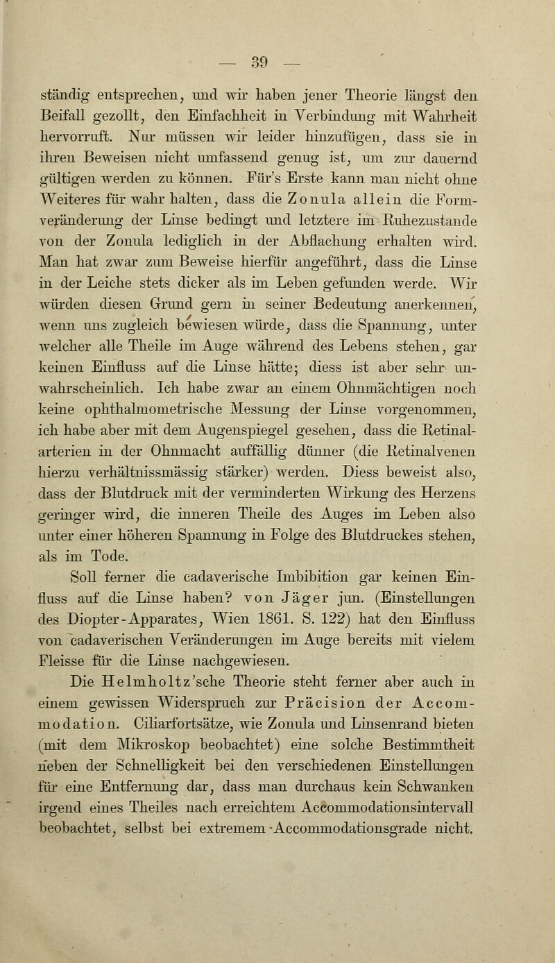 ständig entsprechen, und wir haben jener Theorie längst den Beifall gezollt, den Einfachheit in Verbindung mit Wahrheit hervorruft. Nur müssen wir leider hinzufügen, dass sie in ihren Beweisen nicht umfassend genug ist, um zur dauernd gültigen werden zu können. Für's Erste kann man nicht ohne Weiteres für wahr halten, dass die Zonula allein die Form- veränderung der Linse bedingt und letztere im Ruhezustande von der Zonula lediglich in der Abflachung erhalten wird. Man hat zwar zum Beweise hierfür angeführt, dass die Linse in der Leiche stets dicker als im Leben gefunden werde. Wir würden diesen Grund gern in seiner Bedeutung anerkennen, wenn uns zugleich bewiesen würde, dass die Spannung, unter welcher alle Theile im Auge während des Lebens stehen, gar keinen Einfluss auf die Linse hätte; diess ist aber sehr un- wahrscheinlich. Ich habe zwar an einem Ohnmächtigen noch keine ophthalmometrische Messung der Linse vorgenommen, ich habe aber mit dem Augenspiegel gesehen, dass die Retinal- arterien in der Ohnmacht auffällig dünner (die Retinalvenen hierzu verhältnissmässig stärker) werden. Diess beweist also, dass der Blutdruck mit der verminderten Wirkung des Herzens geringer wird, die inneren Theile des Auges im Leben also unter einer höheren Spannung in Folge des Blutdruckes stehen, als im Tode. Soll ferner die cadaverische Imbibition gar keinen Ein- fluss auf die Linse haben? von Jäger jun. (Einstellungen des Diopter-Apparates, Wien 1861. S. 122) hat den Einfluss von cadaverischen Veränderungen im Auge bereits mit vielem Fleisse für die Linse nachgewiesen. Die Helmholtz'sche Theorie steht ferner aber auch in einem gewissen Widerspruch zur Präcision der Accom- modation. Ciliarfortsätze, wie Zonula und Linsenrand bieten (mit dem Mikroskop beobachtet) eine solche Bestimmtheit neben der Schnelligkeit bei den verschiedenen Einstellungen für eine Entfernung dar, dass man durchaus kein Schwanken irgend eines Theiles nach erreichtem Accommodationsintervall beobachtet, selbst bei extremem-Accommodationsgrade nicht.