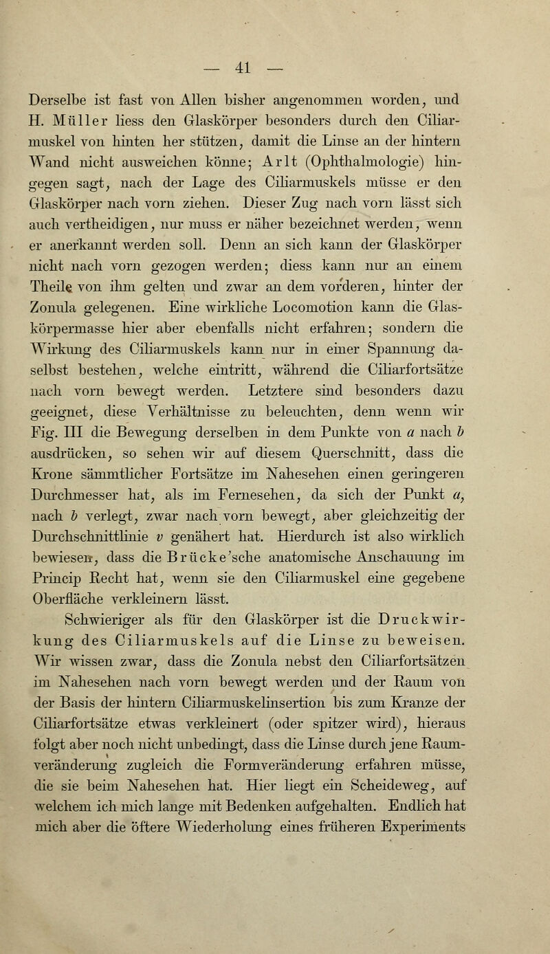 Derselbe ist fast von Allen bisher angenommen worden, und H. Müller Hess den Glaskörper besonders durch den Ciliar- muskel von hinten her stützen, damit die Linse an der hintern Wand nicht ausweichen könne; Arlt (Ophthalmologie) hin- gegen sagt, nach der Lage des Ciliarmuskels müsse er den Glaskörper nach vorn ziehen. Dieser Zug nach vorn lässt sich auch vertheidigen, nur muss er näher bezeichnet werden, wenn er anerkannt werden soll. Denn an sich kann der Glaskörper nicht nach vorn gezogen werden; diess kann nur an einem Theik von ihm gelten und zwar an dem vorderen, hinter der Zonula gelegenen. Eine wirkliche Locomotion kann die Glas- körpermasse hier aber ebenfalls nicht erfahren; sondern die Wirkung des Ciliarmuskels kann nur in einer Spannung da- selbst bestehen, welche eintritt, während die Ciliarfortsätze nach vorn bewegt werden. Letztere sind besonders dazu geeignet, diese Verhältnisse zu beleuchten, denn wenn wir Fig. III die Bewegung derselben in dem Punkte von a nach b ausdrücken, so sehen wir auf diesem Querschnitt, class die Krone sämmtlicher Fortsätze im Nahesehen einen geringeren Durchmesser hat, als im Fernesehen, da sich der Punkt a, nach b verlegt, zwar nach vorn bewegt, aber gleichzeitig der Durchschnittlinie v genähert hat. Hierdurch ist also wirklich bewiesen, dass die Brücke'scke anatomische Anschauung im Princip Recht hat, wenn sie den Ciliarmuskel eine gegebene Oberfläche verkleinern lässt. Schwieriger als für den Glaskörper ist die Druckwir- kung des Ciliarmuskels auf die Linse zu beweisen. Wir wissen zwar, dass die Zonula nebst den Ciliarfortsätzen im Nahesehen nach vorn bewegt werden und der Raum von der Basis der hintern Ciliarmuskelinsertion bis zum Kranze der Ciliarfortsätze etwas verkleinert (oder spitzer wird), hieraus folgt aber noch nicht unbedingt, dass die Linse durch jene Raum- veränderung zugleich die Formveränderung erfahren müsse, die sie beim Nahesehen hat. Hier liegt ein Scheideweg, auf welchem ich mich lange mit Bedenken aufgehalten. Endlich hat mich aber die öftere Wiederholung eines früheren Experiments