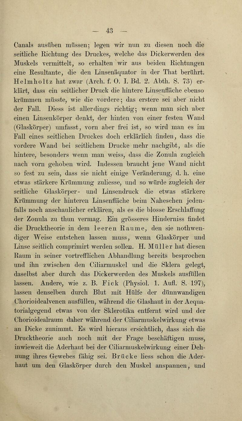 Oanals ausüben müssen; legen wir nun zu diesen noch die seitliche Richtung des Druckes, welche das Dickerwerden des Muskels vermittelt, so erhalten 'wir aus beiden Richtungen eine Resultante, die den Linsenäquator in der That berührt. Helmholtz hat zwar (Arch. f. 0. I. Bd. 2. Abth. S. 73) er- klärt, dass ein seitlicher Druck die hintere Linsenfläche ebenso krümmen müsste, wie die vordere; das erstere sei aber nicht der Fall. Diess ist allerdings richtig; wenn man sich aber einen Linsenkörper denkt, der hinten von einer festen Wand (Glaskörper) umfasst, vorn aber frei ist, so wird man es im Fall eines seitlichen Druckes doch erklärlich finden, dass die vordere Wand bei seitlichem Drucke mehr nachgibt, als die hintere, besonders wenn man weiss, class die Zonula zugleich nach vorn gehoben wird. Indessen braucht jene Wand nicht so fest zu sein, dass sie nicht einige Veränderung, d. h. eine etwas stärkere Krümmung zuliesse, und so würde zugleich der seitliche Glaskörper- und Linsendruck die etwas stärkere Krümmung der hinteren Linsenfläche beim Nahesehen jeden- falls noch anschaulicher erklären, als es die blosse Erschlaffung der Zonula zu thun vermag. Ein grösseres Hinderniss findet die Drucktheorie in dem leeren Räume, den sie notwen- diger Weise entstehen lassen muss, wenn Glaskörper und Linse seitlich comprimirt werden sollen. H. Müller hat diesen Raum in seiner vortrefflichen Abhandlung bereits besprochen und ihn zwischen den Ciliarmuskel und die Sklera gelegt, daselbst aber durch das Dickerwerden des Muskels ausfüllen lassen. Andere, wie z. B. Fick (Physiol. 1. Aufl. S. 197), lassen denselben durch Blut mit Hülfe der dünnwandigen Chorioidealvenen ausfüllen, während die Glashaut in der Aequa- torialgegend etwas von der Sklerotika entfernt wird und der Chorioidealranm daher während der Ciliarmuskelwirkung etwas an Dicke zunimmt. Es wird hieraus ersichtlich, dass sich die Drucktheorie auch noch mit der Frage beschäftigen muss, inwieweit die Aderhaut bei der Ciliarmuskelwirkung einer Deh- nung ihres Gewebes fähig sei. Brücke liess schon die Ader- haut um den Glaskörper durch den Muskel anspannen, und