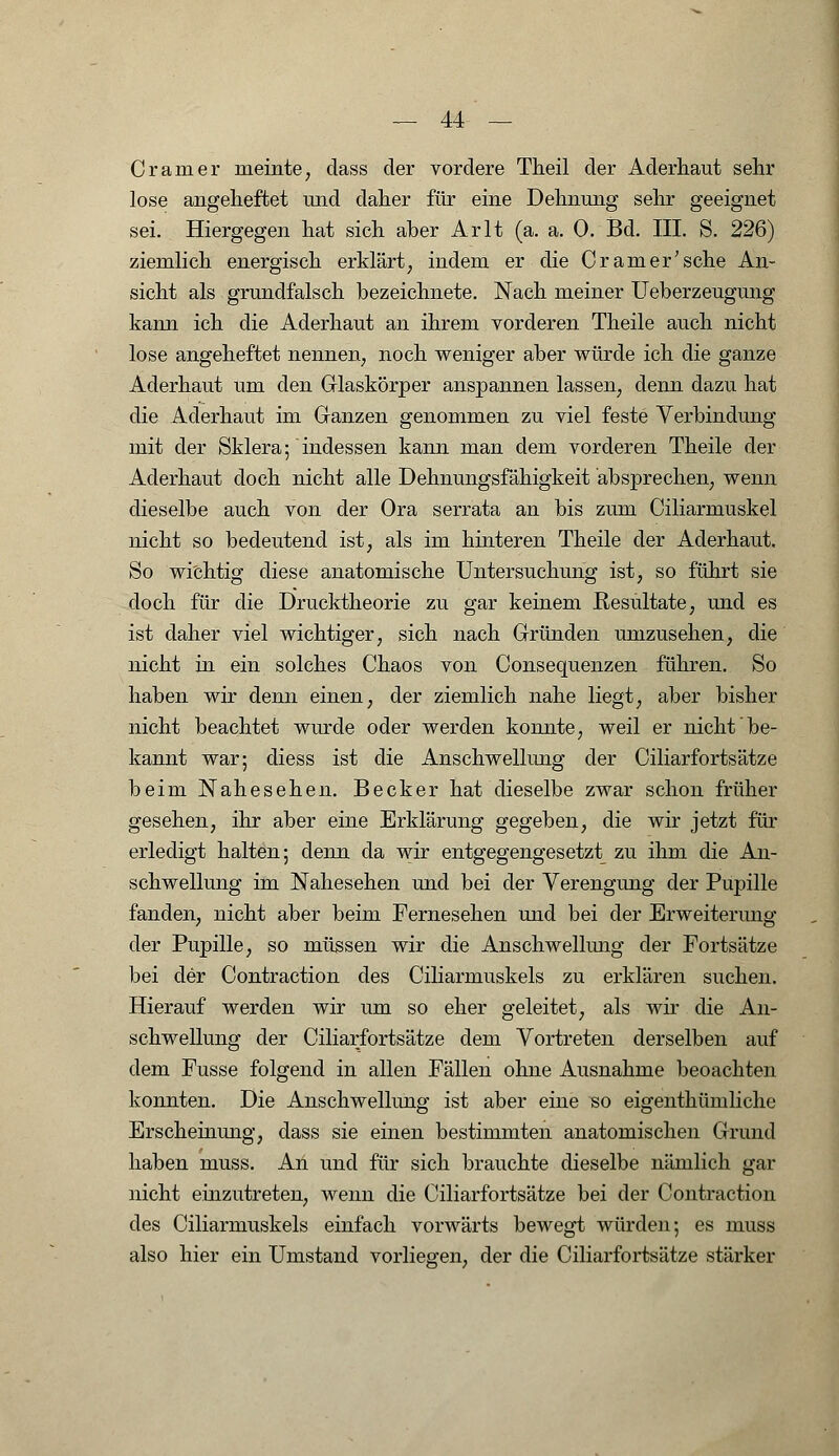 Cr am er meinte, dass der vordere Theil der Aderhaut sehr lose angeheftet und daher für eine Dehnung sehr geeignet sei. Hiergegen hat sich aber Arlt (a. a. 0. Bd. III. S. 226) ziemlich energisch erklärt, indem er die Cr am er'sehe An- sicht als grundfalsch bezeichnete. Nach meiner Ueberzeugung kann ich die Aderhaut an ihrem vorderen Theile auch nicht lose angeheftet nennen, noch weniger aber würde ich die ganze Aderhaut um den Glaskörper anspannen lassen, denn dazu hat die Aderhaut im Ganzen genommen zu viel feste Verbindung mit der Sklera; indessen kann man dem vorderen Theile der Aderhaut doch nicht alle Dehnungsfähigkeit absprechen, wenn dieselbe auch von der Ora serrata an bis zum Ciliarmuskel nicht so bedeutend ist, als im hinteren Theile der Aderhaut. So wichtig diese anatomische Untersuchung ist, so führt sie doch für die Drucktheorie zu gar keinem Resultate, und es ist daher viel wichtiger, sich nach Gründen umzusehen, die nicht in ein solches Chaos von Consequenzen führen. So haben wir denn einen, der ziemlich nahe liegt, aber bisher nicht beachtet wurde oder werden konnte, weil er nicht be- kannt war; diess ist die Anschwellung der Ciliarfortsätze beim Nahesehen. Becker hat dieselbe zwar schon früher gesehen, ihr aber eine Erklärung gegeben, die wir jetzt für erledigt halten; denn da wir entgegengesetzt zu ihm die An- schwellung im Nahesehen und bei der Verengung der Pupille fanden, nicht aber beim Fernesehen und bei der Erweiterung der Pupille, so müssen wir die Anschwellung der Fortsätze bei der Contraction des Ciliarmuskels zu erklären suchen. Hierauf werden wir um so eher geleitet, als wir die An- schwellung der Ciliarfortsätze dem Vortreten derselben auf dem Fusse folgend in allen Fällen ohne Ausnahme beoachten konnten. Die Anschwellung ist aber eine so eigenthümliche Erscheinung, dass sie einen bestimmten anatomischen Grund haben muss. An und für sich brauchte dieselbe nämlich gar nicht einzutreten, wenn die Ciliarfortsätze bei der Contraction des Ciliarmuskels einfach vorwärts bewegt würden; es muss also hier ein Umstand vorliegen, der die Ciliarfortsätze stärker