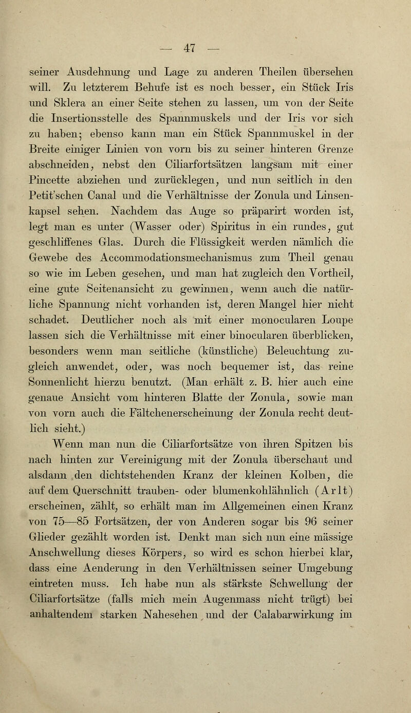 seiner Ausdehnung und Lage zu anderen Theilen übersehen will. Zu letzterem Behufe ist es noch besser, ein Stück Iris und Sklera an einer Seite stehen zu lassen, um von der Seite die Insertionsstelle des Spannmuskels und der Iris vor sich zu haben; ebenso kann man ein Stück Spannmuskel in der Breite einiger Linien von vorn bis zu seiner hinteren Grenze abschneiden, nebst den Ciliarfortsätzen langsam mit einer Pincette abziehen und zurücklegen, und nun seitlich in den Petit'schen Canal und die Verhältnisse der Zonula und Linsen- kapsel sehen. Nachdem das Auge so präparirt worden ist, legt man es unter (Wasser oder) Spiritus in ein rundes, gut geschliffenes Glas. Durch die Flüssigkeit werden nämlich die Gewebe des Accommodationsmechanismus zum Theil genau so wie im Leben gesehen, und man hat zugleich den Vortheil, eine gute Seitenansicht zu gewinnen, wenn auch die natür- liche Spannung nicht vorhanden ist, deren Mangel hier nicht schadet. Deutlicher noch als mit einer monocularen Loupe lassen sich die Verhältnisse mit einer binocularen überblicken, besonders wenn man seitliche (künstliche) Beleuchtung zu- gleich anwendet, oder, was noch bequemer ist, das reine Sonnenlicht hierzu benutzt. (Man erhält z. B. hier auch eine genaue Ansicht vom hinteren Blatte der Zonula, sowie man von vorn auch die Fältchenerscheinung der Zonula recht deut- lich sieht.) Wenn man nun die Ciliarfortsätze von ihren Spitzen bis nach hinten zur Vereinigung mit der Zonula überschaut und alsdann den dichtstehenden Kranz der kleinen Kolben, die auf dem Querschnitt trauben- oder blumenkohlähnlich (Arlt) erscheinen, zählt, so erhält man im Allgemeinen einen Kranz von 75—85 Fortsätzen, der von Anderen sogar bis 96 seiner Glieder gezählt worden ist. Denkt man sich nun eine massige Anschwellung dieses Körpers, so wird es schon hierbei klar, dass eine Aenderung in den Verhältnissen seiner Umgebung eintreten niuss. Ich habe nun als stärkste Schwellung der Ciliarfortsätze (falls mich mein Augenmass nicht trügt) bei anhaltendem starken Nahesehen und der Calabarwirkung im