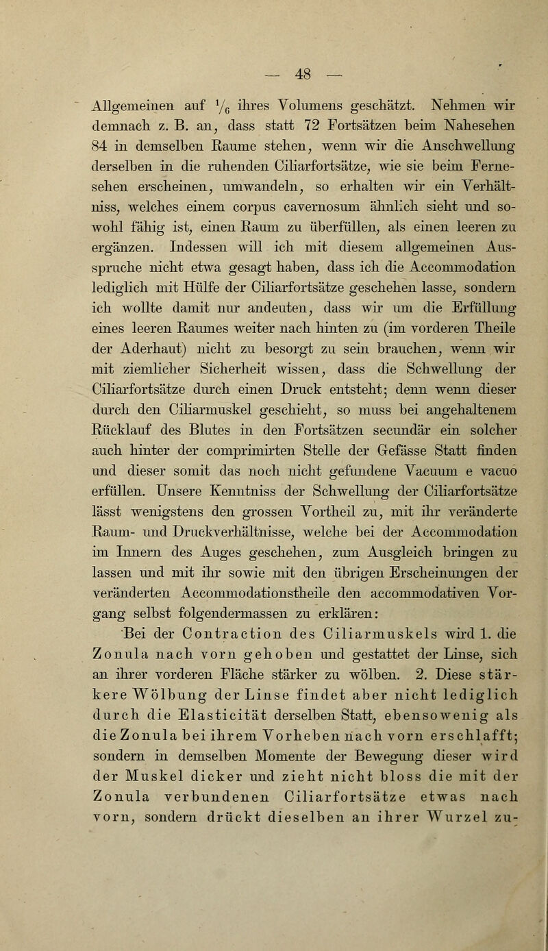 Allgemeinen auf y6 ihres Volumens geschätzt. Nehmen wir demnach z. B. an, dass statt 72 Fortsätzen beim Nahesehen 84 in demselben Räume stehen, wenn wir die Anschwellung derselben in die ruhenden Ciliarfortsätze, wie sie beim Ferne- sehen erscheinen, umwandeln, so erhalten wir ein Verhält- niss, welches einem corpus cavernosum ähnlich sieht und so- wohl fähig ist, einen Raum zu überfüllen, als einen leeren zu ergänzen. Indessen will ich mit diesem allgemeinen Aus- spruche nicht etwa gesagt haben, dass ich die Accommodation lediglich mit Hülfe der Ciliarfortsätze geschehen lasse, sondern ich wollte damit nur andeuten, dass wir um die Erfüllung eines leeren Raumes weiter nach hinten zu (im vorderen Theile der Aderhaut) nicht zu besorgt zu sein brauchen, wenn wir mit ziemlicher Sicherheit wissen, dass die Schwellung der Ciliarfortsätze durch einen Druck entsteht; denn wenn dieser durch den Ciliarrnuskel geschieht, so muss bei angehaltenem Rücklauf des Blutes in den Fortsätzen secundär ein solcher auch hinter der comprimirten Stelle der Gefässe Statt finden und dieser somit das noch nicht gefundene Vacuum e vacuo erfüllen. Unsere Kenntniss der Schwellung der Ciliarfortsätze lässt wenigstens den grossen Vortheil zu, mit ihr veränderte Raum- und Druckverhältnisse, welche bei der Accommodation im Innern des Auges geschehen, zum Ausgleich bringen zu lassen und mit ihr sowie mit den übrigen Erscheinungen der veränderten Accommodationstheile den accommodativen Vor- gang selbst folgendermassen zu erklären: Bei der Contraction des Ciliarmuskels wird 1. die Zonula nach vorn gehoben und gestattet der Linse, sich an ihrer vorderen Fläche stärker zu wölben. 2. Diese stär- kere Wölbung der Linse findet aber nicht lediglich durch die Elasticität derselben Statt, ebensowenig als die Zonula bei ihrem Vorheben nach vorn erschlafft; sondern in demselben Momente der Bewegung dieser wird der Muskel dicker und zieht nicht bloss die mit der Zonula verbundenen Ciliarfortsätze etwas nach vorn, sondern drückt dieselben an ihrer Wurzel zu-