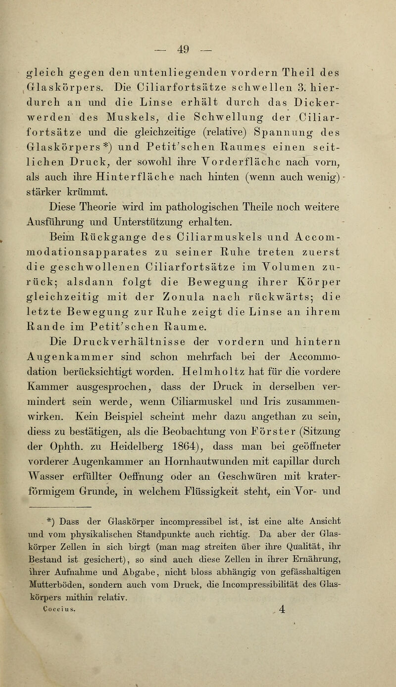 gleich gegen den untenliegenden vordem Theil des Glaskörpers. Die Ciliarfortsätze schwellen 3. hier- durch an und die Linse erhält durch das Dicker- werden des Muskels; die Schwellung der Ciliar- fortsätze und die gleichzeitige (relative) Spannung des Glaskörpers*) und Petit'schen Raumes einen seit- lichen Druck, der sowohl ihre Vorderflächc nach vorn, als auch ihre Hinterfläche nach hinten (wenn auch wenig) stärker krümmt. Diese Theorie wird im pathologischen Theile noch weitere Ausführung und Unterstützung erhalten. Beim Rückgange des Ciliarmuskels und Accom- modationsapparates zu seiner Ruhe treten zuerst die geschwollenen Ciliarfortsätze im Volumen zu- rück; alsdann folgt die Bewegung ihrer Körper gleichzeitig mit der Zonula nach rückwärts; die letzte Bewegung zur Ruhe zeigt die Linse an ihrem Rande im Petit'schen Räume. Die Druckverhältnisse der vordem und hintern Augenkammer sind schon mehrfach bei der Accommo- dation berücksichtigt worden. Helmholtz hat für die vordere Kammer ausgesprochen, dass der Druck in derselben ver- mindert sein werde, wenn Ciliarmuskel und Iris zusammen- wirken. Kein Beispiel scheint mehr dazu angethan zu sein, diess zu bestätigen, als die Beobachtung von Förster (Sitzung der Ophth. zu Heidelberg 1864), dass man bei geöffneter vorderer Augenkammer an Hornhautwunden mit capillar durch Wasser erfüllter Oeffnung oder an Geschwüren mit krater- förmigem Grunde, in welchem Flüssigkeit steht, ein Vor- und *) Dass der Glaskörper incompressibel ist, ist eine alte Ansicht und vom physikalischen Standpunkte auch richtig. Da aber der Glas- körper Zellen in sich birgt (man mag streiten über ihre Qualität, ihr Bestand ist gesichert), so sind auch diese Zelleu in ihrer Ernährung, ihrer Aufnahme und Abgabe, nicht bloss abhängig von gefässhaltigen Mutterböden, sondern auch vom Druck, die Incompressibüität des Glas- körpers mithin relativ. Coccius. 4