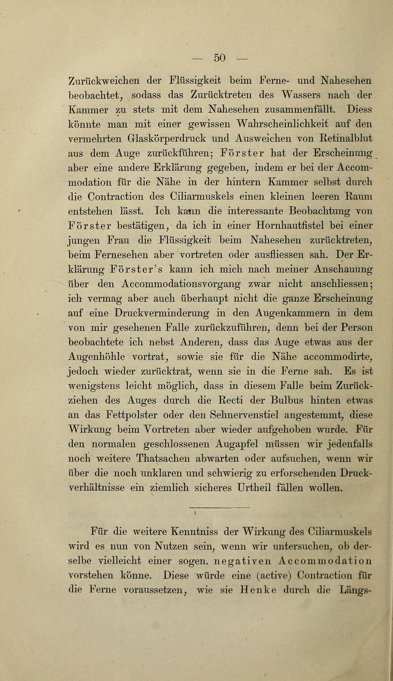 Zurückweichen der Flüssigkeit beim Ferne- und Nahesehen beobachtet, sodass das Zurücktreten des Wassers nach der Kammer zu stets mit dem Nahesehen zusammenfällt. Diess könnte man mit einer gewissen Wahrscheinlichkeit auf den vermehrten Glaskörperdruck und Ausweichen von Retinalblut aus dem Auge zurückführen; Förster hat der Erscheinung aber eine andere Erklärung gegeben, indem er bei der Accom- modation für die Nähe in der hintern Kammer selbst durch die Contraction des Ciliarmuskels einen kleinen leeren Raum entstehen lässt. Ich kann die interessante Beobachtung von Förster bestätigen, da ich in einer Hornhautfistel bei einer jungen Frau die Flüssigkeit beim Nahesehen zurücktreten, beim Fernesehen aber vortreten oder ausfliessen sah. Der Er- klärung Förster's kann ich mich nach meiner Anschauung über den Accommodationsvorgang zwar nicht anschliessen; ich vermag aber auch überhaupt nicht die ganze Erscheinung auf eine Druckverminderung in den Augenkammern in dem von mir gesehenen Falle zurückzuführen, denn bei der Person beobachtete ich nebst Anderen, dass das Auge etwas aus der Augenhöhle vortrat, sowie sie für die Nähe accommodirte, jedoch wieder zurücktrat, wenn sie in die Ferne sah. Es ist wenigstens leicht möglich, dass in diesem Falle beim Zurück- ziehen des Auges durch die Recti der Bulbus hinten etwas an das Fettpolster oder den Sehnervenstiel angestemmt, diese Wirkung beim Vortreten aber wieder aufgehoben wurde. Für den normalen geschlossenen Augapfel müssen wir jedenfalls noch weitere Thatsachen abwarten oder aufsuchen, wenn wir über die noch unklaren und schwierig zu erforschenden Druck- verhältnisse ein ziemlich sicheres Urtheil fällen wollen. Für die weitere Kenntniss der Wirkimg des Ciliarmuskels wird es nun von Nutzen sein, wenn wir untersuchen, ob der- selbe vielleicht einer sogen, negativen Accommodation vorstehen könne. Diese würde eine (active) Contraction für die Ferne voraussetzen, wie sie Henke durch die Längs-