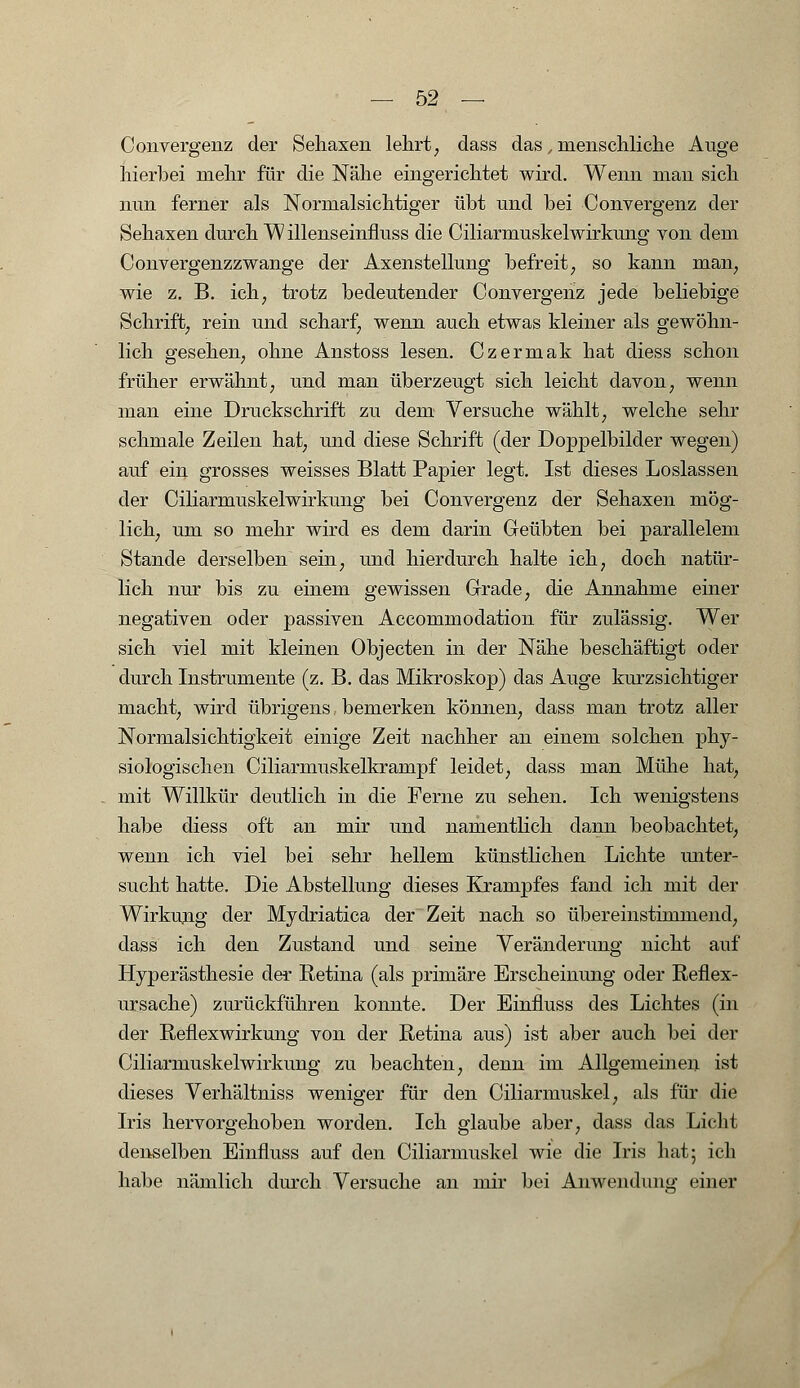 Convergenz der Seliaxen lehrt, dass das, menschliche Auge hierbei mehr für die Nähe eingerichtet wird. Wenn man sich nun ferner als Normalsichtiger übt und bei Convergenz der Sehaxen durch Willenseinfluss die Ciliarmuskelwirkung von dem Convergenzzwange der Axenstellung befreit, so kann man, wie z. B. ich; trotz bedeutender Convergenz jede beliebige Schrift, rein und scharf, wenn auch etwas kleiner als gewöhn- lich gesehen, ohne Anstoss lesen. Czermak hat diess schon früher erwähnt, und man überzeugt sich leicht davon, wenn man eine Druckschrift zu dem Versuche wählt, welche sehr schmale Zeilen hat, und diese Schrift (der Doppelbilder wegen) auf ein grosses weisses Blatt Papier legt. Ist dieses Loslassen der Ciliarmuskelwirkung bei Convergenz der Sehaxen mög- lich, um so mehr wird es dem darin Geübten bei parallelem Stande derselben sein, und hierdurch halte ich, doch natür- lich nur bis zu einem gewissen Grade, die Annahme einer negativen oder passiven Accommodation für zulässig. Wer sich viel mit kleinen Objecten in der Nähe beschäftigt oder durch Instrumente (z. B. das Mikroskop) das Auge kurzsichtiger macht, wird übrigens bemerken können, dass man trotz aller Normalsichtigkeit einige Zeit nachher an einem solchen phy- siologischen Ciliarmuskelkrampf leidet, dass man Mühe hat, mit Willkür deutlich in die Ferne zu sehen. Ich wenigstens habe diess oft an mir und namentlich dann beobachtet, wenn ich viel bei sehr hellem künstlichen Lichte miter- sucht hatte. Die Abstellung dieses Krampfes fand ich mit der Wirkung der Mydriatica der Zeit nach so übereinstimmend, dass ich den Zustand und seine Veränderung nicht auf Hyperästhesie der Retina (als primäre Erscheinung oder Refiex- ursache) zurückführen konnte. Der Einfiuss des Lichtes (in der Reflexwirkung von der Retina aus) ist aber auch bei der Ciliarmuskelwirkung zu beachten, denn im Allgemeinen ist dieses Verhältniss weniger für den Ciliarmuskel, als für die Iris hervorgehoben worden. Ich glaube aber, dass das Licht denselben Einfluss auf den Ciliarmuskel wie die Iris hat; ich habe nämlich durch Versuche an mir bei Anwendung einer