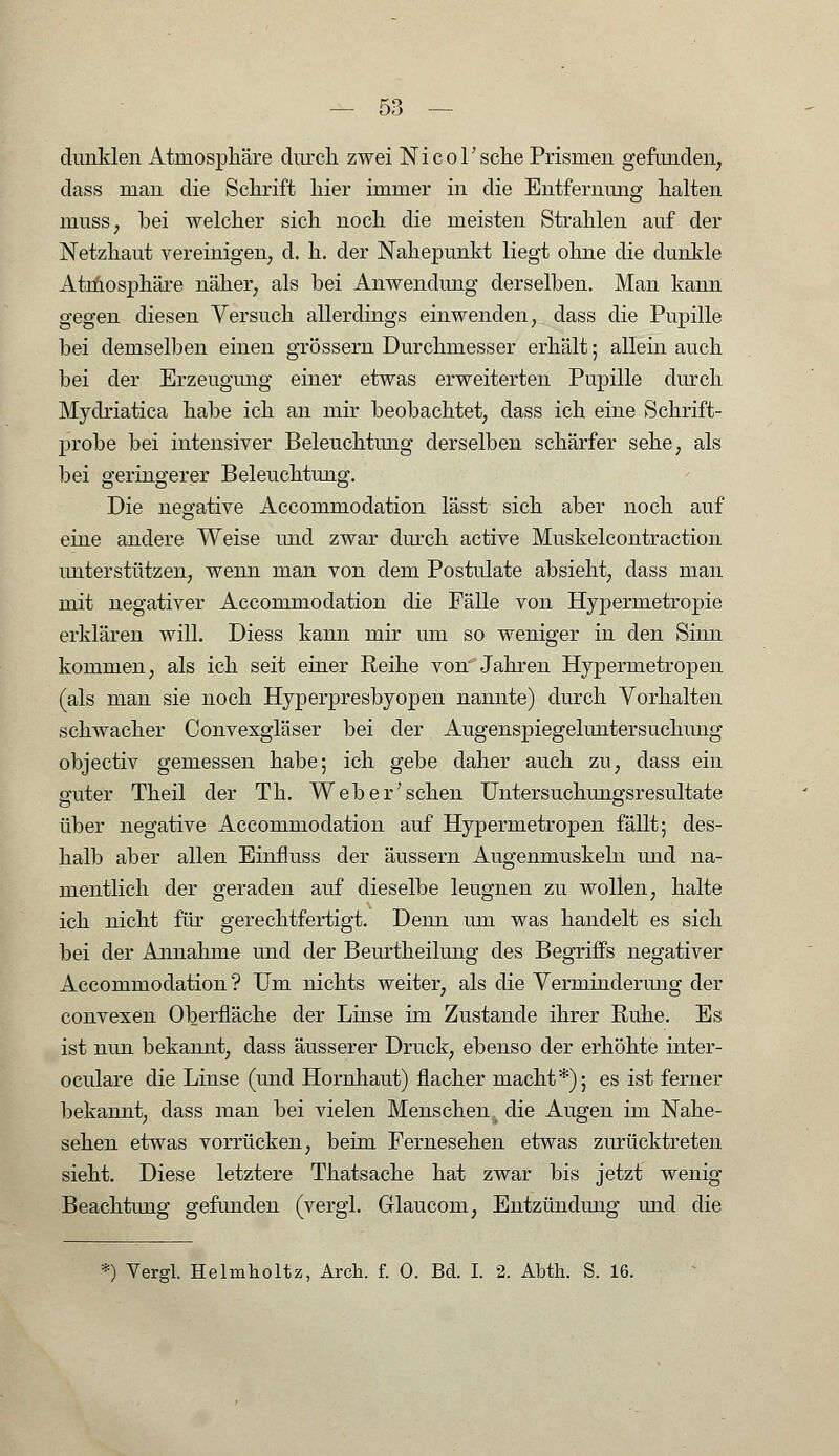 dunklen Atmosphäre durch zwei NicoTsehe Prismen gefunden, dass man die Schrift hier immer in die Entfernung halten muss, bei welcher sich noch die meisten Strahlen auf der Netzhaut vereinigen, d. h. der Nahepunkt liegt ohne die dunkle Atmosphäre näher, als bei Anwendung derselben. Man kann gegen diesen Versuch allerdings einwenden, dass die Pupille bei demselben einen grössern Durchmesser erhält; allein auch bei der Erzeugung einer etwas erweiterten Pupille durch Mydriatica habe ich an mir beobachtet, dass ich eine Schrift- probe bei intensiver Beleuchtung derselben schärfer sehe, als bei geringerer Beleuchtung. Die negative Accommodation lässt sich aber noch auf eine andere Weise und zwar durch active Muskelcontraction unterstützen, wenn man von dem Postulate absieht, dass man mit negativer Accommodation die Fälle von Hypermetropie erklären will. Diess kann mir um so weniger in den Sinn kommen, als ich seit einer Reihe von Jahren Hypermetropen (als man sie noch Hyperpresbyopen nannte) durch Vorhalten schwacher Convexgläser bei der Augenspiegeluntersuchung objeetiv gemessen habe; ich gebe daher auch zu, dass ein guter Theil der Th. Web er'sehen Untersuchungsresultate über negative Accommodation auf Hypermetropen fällt; des- halb aber allen Einfluss der äussern Augenmuskeln und na- mentlich der geraden auf dieselbe leugnen zu wollen, halte ich nicht für gerechtfertigt. Denn um was handelt es sich bei der Annahme und der Beurtheilung des Begriffs negativer Accommodation? Um nichts weiter, als die Verminderung der convexen Oberfläche der Linse im Zustande ihrer Ruhe. Es ist nun bekannt, dass äusserer Druck, ebenso der erhöhte inter- oculare die Linse (und Hornhaut) flacher macht*); es ist ferner bekannt, dass man bei vielen Menschen. die Augen im Nahe- sehen etwas vorrücken, beim Fernesehen etwas zurücktreten sieht. Diese letztere Thatsache hat zwar bis jetzt wenig Beachtung gefunden (vergi. Glaucom, Entzündung und die *) Yergl. Helmholtz, Arch. f. 0. Bd. I. 2. Abth. S. 16.