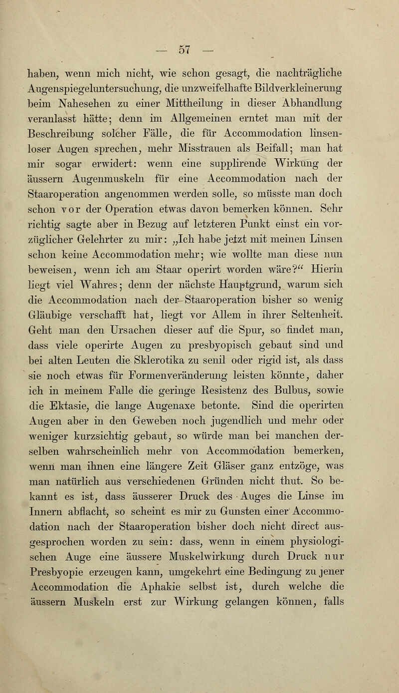 haben, wenn mich nicht, wie schon gesagt, die nachträgliche Augenspiegeluntersuchung, die unzweifelhafte Bildverkleinermig beim Nahesehen zu einer Mittheilung in dieser Abhandlung veranlasst hätte; denn im Allgemeinen erntet man mit der Beschreibimg solcher Fälle, die für Accommodation linsen- loser Augen sprechen, mehr Misstrauen als Beifall; man hat mir sogar erwidert: wenn eine supplirende Wirkung der äussern Augenmuskeln für eine Accommodation nach der Staaroperation angenommen werden solle, so müsste man doch schon vor der Operation etwas davon bemerken können. Sehr richtig sagte aber in Bezug auf letzteren Punkt einst ein vor- züglicher Gelehrter zu mir: „Ich habe jetzt mit meinen Linsen schon keine Accommodation mehr; wie wollte man diese nun beweisen, wenn ich am Staar operirt worden wäre? Hierin liegt viel Wahres; denn der nächste Hauptgrund, warum sich die Accommodation nach der-Staaroperation bisher so wenig Gläubige verschafft hat, liegt vor Allem in ihrer Seltenheit. Geht man den Ursachen dieser auf die Spur, so findet man, dass viele operirte Augen zu presbyopisch gebaut sind und bei alten Leuten die Sklerotika zu senil oder rigid ist, als class sie noch etwas für Formenveränderung leisten könnte, daher ich in meinem Falle die geringe Resistenz des Bulbus, sowie die Ektasie, die lange Augenaxe betonte. Sind die operirten Augen aber in den Geweben noch jugendlich und mehr oder weniger kurzsichtig gebaut, so würde man bei manchen der- selben wahrscheinlich mehr von Accommodation bemerken, wenn man ihnen eine längere Zeit Gläser ganz entzöge, was man natürlich aus verschiedenen Gründen nicht thut. So be- kannt es ist, dass äusserer Druck des Auges die Linse im Innern abflacht, so scheint es mir zu Gunsten einer Accommo- dation nach der Staaroperation bisher doch nicht direct aus- gesprochen worden zu sein: dass, wenn in einem physiologi- schen Auge eine äussere Muskelwirkung durch Druck nur Presbyopie erzeugen kann, umgekehrt eine Bedingung zu jener Accommodation die Aphakie selbst ist, durch welche die äussern Muskeln erst zur Wirkung gelangen können, falls