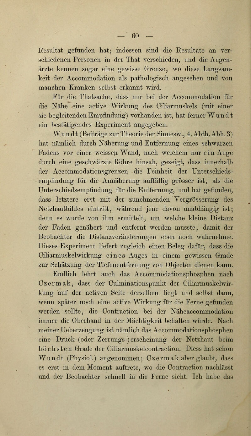 Resultat gefunden hat; indessen sind die Resultate an ver- schiedenen Personen in der That verschieden, und die Augen- ärzte kennen sogar eine gewisse Grenze, wo diese Langsam- keit der Accommodation als pathologisch angesehen und von manchen Kranken selbst erkannt wird. Für die Thatsache, dass nur bei der Accommodation für die Nähe .eine active Wirkung des Ciliarmuskels (mit einer sie begleitenden Empfindung) vorhanden ist, hat ferner Wnndt ein bestätigendes Experiment angegeben. Wim dt (Beiträge zur Theorie der Sinnesw., 4. Abth. Abh. 3) hat nämlich durch Näherung und Entfernung eines schwarzen Fadens vor einer weissen Wand, nach welchem nur ein Auge durch eine geschwärzte Röhre hinsah, gezeigt, dass innerhalb der Accommodationsgrenzen die Feinheit der Unterschieds- empfindung für die-Annäherung auffällig grösser ist, als die Unterschiedsempfindung für die Entfernung, und hat gefunden, dass letztere erst mit der zunehmenden Vergrösserung des Netzhautbildes eintritt, während jene davon unabhängig ist; denn es wurde von ihm ermittelt, um welche kleine Distanz der Faden genähert und entfernt werden musste, damit der Beobachter die Distanzveränderungen eben noch wahrnehme. Dieses Experiment liefert zugleich einen Beleg dafür, dass die CiliarmuskelWirkung eines Auges in einem gewissen Grade zur Schätzung der Tiefenentfernung von Objecten dienen kann. Endlich lehrt auch das Accommodationsphosphen nach Czermak, dass der Culminationspunkt der Ciliarmuskelwir- kung auf der activen Seite derselben liegt und selbst dann, wenn später noch eine active Wirkimg für die Ferne gefunden werden sollte, die Contraction bei der Näheaccommodation immer die Oberhand in der Mächtigkeit behalten würde. Nach meiner Ueberzeugung ist nämlich das Accommodationsphosphen eine Druck-(oder Zerrungs-) erscheinung der Netzhaut beim höchsten Grade der Ciliarmuskelcontraction. Diess hat schon Wim dt (Physiol.) angenommen; Czermak aber glaubt, dass es erst in dem Moment auftrete, wo die Contraction nachlässt und der Beobachter schnell in die Ferne sieht. Ich habe das