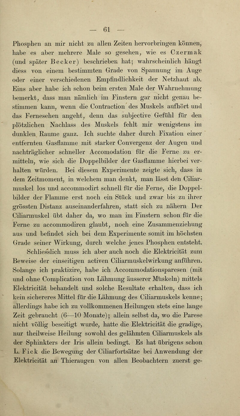 Phosphen an mir nicht zu allen Zeiten hervorbringen können, habe es aber mehrere Male so gesehen, wie es Czermak (und später Becker) beschrieben hat; wahrscheinlich hängt diess von einem bestimmten Grade von Spannung im Auge oder einer verschiedenen Empfindlichkeit der Netzhaut ab. Eins aber habe ich schon beim ersten Male der Wahrnehmung bemerkt, dass man nämlich im Finstern gar nicht genau be- stimmen kann, wenn die Contraction des Muskels aufhört und das Fernesehen angeht, denn das subjective Gefühl für den plötzlichen Nachlass des Muskels fehlt mir wenigstens im dunklen Räume ganz. Ich suchte daher durch Fixation einer entfernten Gasflamme mit starker Convergenz der Augen und nachträglicher schneller Accomodation für die Ferne zu er- mitteln, wie sich die Doppelbilder der Gasflamme hierbei ver- halten würden. Bei diesem Experimente zeigte sich, dass in dem Zeitmoment, in welchem man denkt, man lässt den Ciliar- muskel los und accommodirt schnell für die Ferne, die Doppel- bilder der Flamme erst noch ein Stück und zwar bis zu ihrer grössten Distanz aus einander fahren, statt sich zu nähern Der Ciliarmuskel übt daher da, wo man im Finstern schon für die Ferne zu accommodiren glaubt, noch eine Zusammenziehung aus und befindet sich bei dem Experimente somit im höchsten Grade seiner Wirkung, durch welche jenes Phosphen entsteht. Schliesslich muss ich aber auch noch die Elektricität zum Beweise der einseitigen activen Ciliarmuskelwirkung anführen. Solange ich praktizire, habe ich Accommodationsparesen (mit und ohne Complication von Lähmung äusserer Muskeln) mittels Elektricität behandelt und solche Resultate erhalten, dass ich kein sichereres Mittel für die Lähmung des Ciliarmuskels kenne; allerdings habe ich zu vollkommenen Heilungen stets eine lange Zeit gebraucht (6—10 Monate); allein selbst da, wo die Parese nicht völlig beseitigt wurde, hatte die Elektricität die gradige, nur theilweise Heilung sowohl des gelähmten Ciliarmuskels als der Sphinkters der Iris allein bedingt. Es hat übrigens schon L. Fick die Bewegung der Oiliarfortsätze bei Anwendung der Elektricität an Thieraugen von allen Beobachtern zuerst ge-