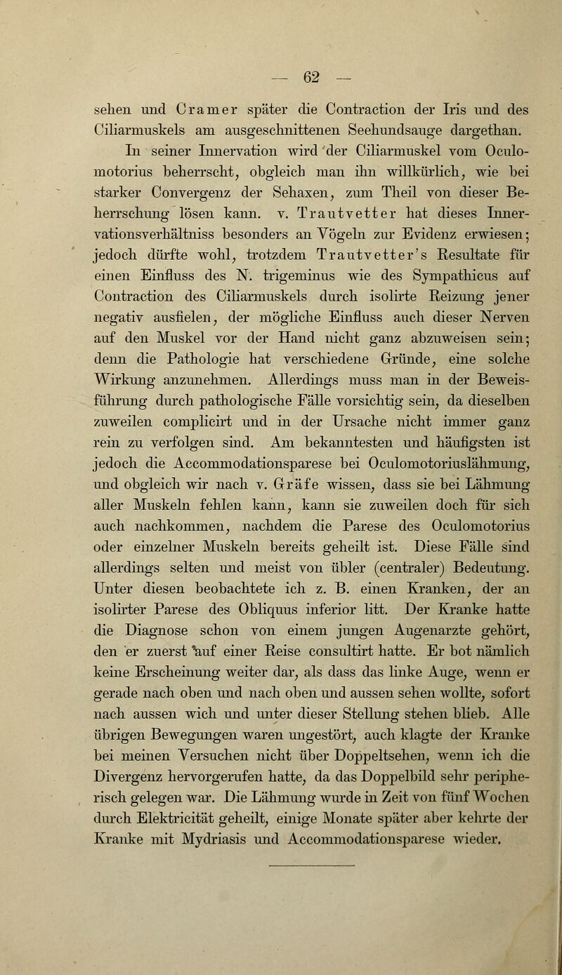 sehen und Cramer später die Contraction der Iris und des Ciliarmuskels am ausgeschnittenen Seehundsauge dargethan. In seiner Innervation wird der Ciliarmuskel vom Oculo- motorius beherrscht, obgleich man ihn willkürlich, wie bei starker Convergenz der Sehaxen, zum Theil von dieser Be- herrschung lösen kann. v. Trautvetter hat dieses Inner- vationsverhältniss besonders an Vögeln zur Evidenz erwiesen; jedoch dürfte wohl, trotzdem Trautvetter's Resultate für einen Einfluss des N. trigeminus wie des Sympathicus auf Contraction des Ciliarmuskels durch isolirte Reizung jener negativ ausfielen, der mögliche Einfluss auch dieser Nerven auf den Muskel vor der Hand nicht ganz abzuweisen sein; denn die Pathologie hat verschiedene Gründe, eine solche Wirkung anzunehmen. Allerdings muss man in der Beweis- führung durch pathologische Fälle vorsichtig sein, da dieselben zuweilen complicirt und in der Ursache nicht immer ganz rein zu verfolgen sind. Am bekanntesten und häufigsten ist jedoch die Accommodationsparese bei Oculomotoriuslähmung, und obgleich wir nach v. Gräfe wissen, dass sie bei Lähmung aller Muskeln fehlen kann, kann sie zuweilen doch für sich auch nachkommen, nachdem die Parese des Oculomotorius oder einzelner Muskeln bereits geheilt ist. Diese Fälle sind allerdings selten und meist von übler (centraler) Bedeutung. Unter diesen beobachtete ich z. B. einen Kranken, der an isolirter Parese des Obliquus inferior litt. Der Kranke hatte die Diagnose schon von einem jungen Augenarzte gehört, den er zuerst 'auf einer Reise consultirt hatte. Er bot nämlich keine Erscheinung weiter dar, als dass das linke Auge, wenn er gerade nach oben und nach oben und aussen sehen wollte, sofort nach aussen wich und unter dieser Stellung stehen blieb. Alle übrigen Bewegungen waren ungestört, auch klagte der Kranke bei meinen Versuchen nicht über Doppeltsehen, wenn ich die Divergenz hervorgerufen hatte, da das Doppelbild sehr periphe- risch gelegen war. Die Lähmung wurde in Zeit von fünf Wochen durch Elektricität geheilt, einige Monate später aber kehrte der Kranke mit Mydriasis und Accommodationsparese wieder.