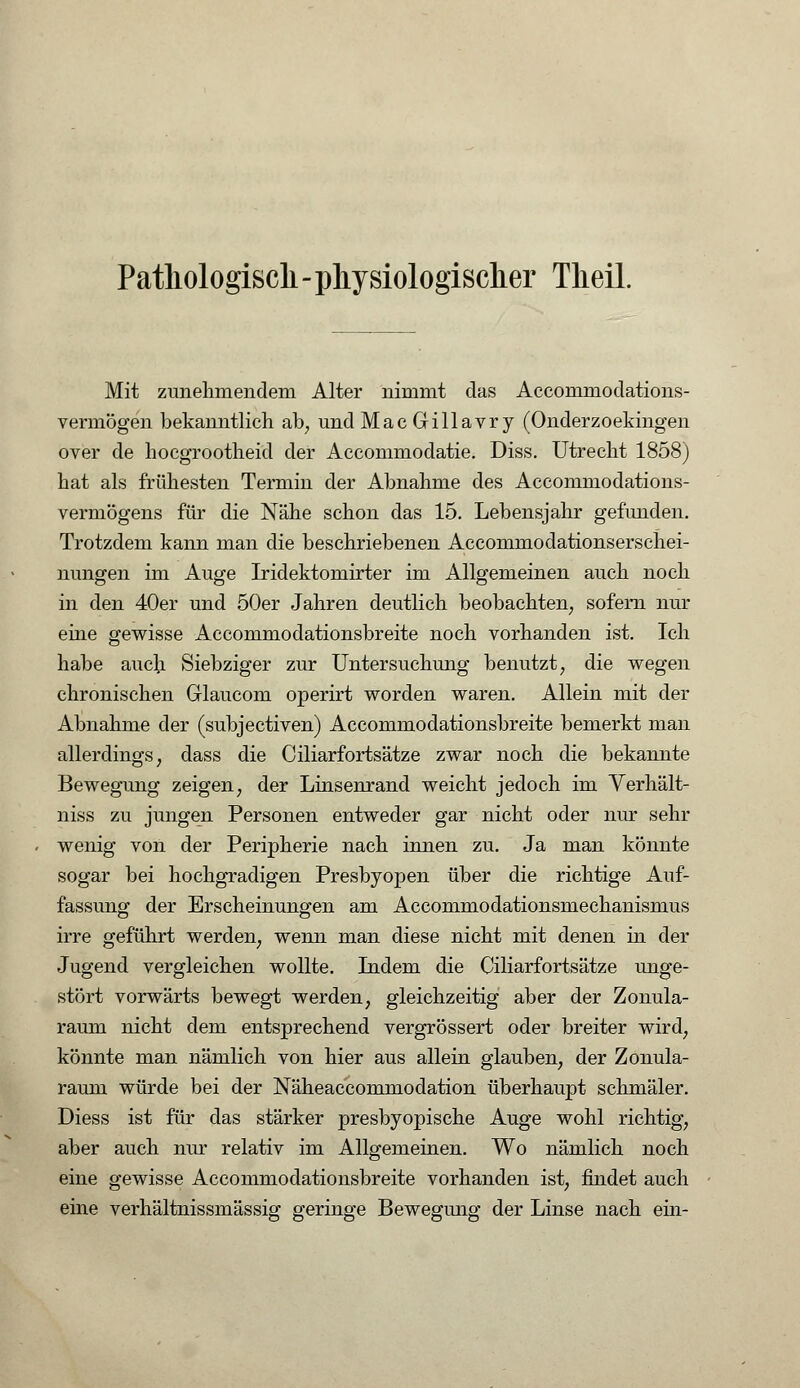Pathologisch - physiologischer Theil. Mit zunehmendem Alter nimmt das Accommodations- vermögen bekanntlich ab, und MacGillavry (Onderzoekingen over de hocgrootheid der Accommodatie. Diss. Utrecht 1858) hat als frühesten Termin der Abnahme des Accommodations- vermögens für die Nähe schon das 15. Lebensjahr gefunden. Trotzdem kann man die beschriebenen Accommodationserschei- nungen im Auge Iridektomirter im Allgemeinen auch noch in den 40er und 50er Jahren deutlich beobachten, sofern nur eine gewisse Accommodationsbreite noch vorhanden ist. Ich habe auch Siebziger zur Untersuchung benutzt, die wegen chronischen Glaucom operirt worden waren. Allein mit der Abnahme der (subjectiven) Accommodationsbreite bemerkt man allerdings, dass die Ciliarfortsätze zwar noch die bekannte Bewegung zeigen, der Linsenrand weicht jedoch im Verhält- niss zu jungen Personen entweder gar nicht oder nur sehr wenig von der Peripherie nach innen zu. Ja man könnte sogar bei hochgradigen Presbyopen über die richtige Auf- fassung der Erscheinungen am Accommodationsmechanismus irre geführt werden, wenn man diese nicht mit denen in der Jugend vergleichen wollte. Indem die Ciliarfortsätze unge- stört vorwärts bewegt werden, gleichzeitig aber der Zonula- raum nicht dem entsprechend vergrössert oder breiter wird, könnte man nämlich von hier aus allein glauben, der Zonula- raum würde bei der Näheaccommodation überhaupt schmäler. Diess ist für das stärker presbyopische Auge wohl richtig, aber auch nur relativ im Allgemeinen. Wo nämlich noch eine gewisse Accommodationsbreite vorhanden ist, findet auch eine verhältnissmässig geringe Bewegung der Linse nach ein-