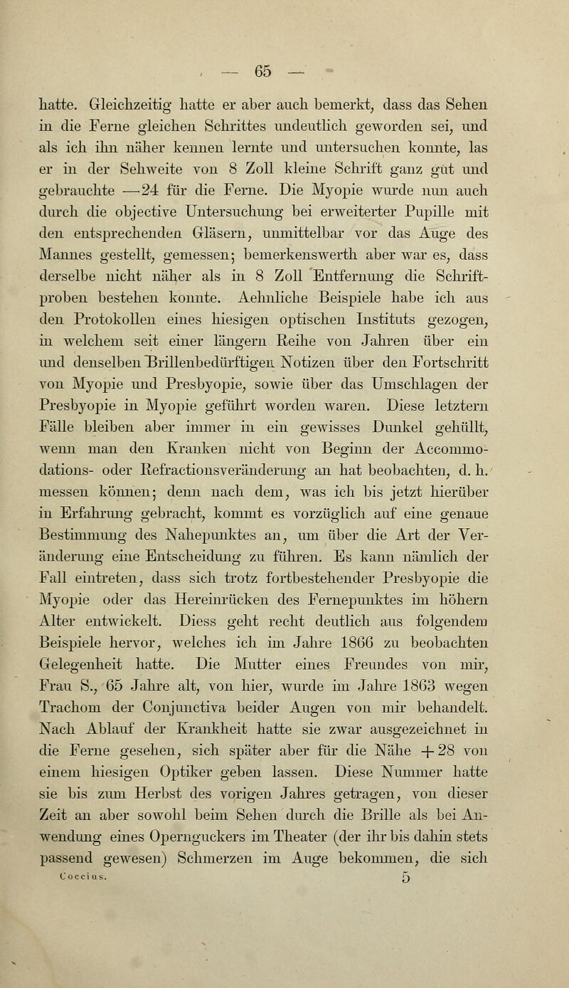 hatte. Gleichzeitig hatte er aber auch bemerkt, dass das Sehen in die Ferne gleichen Schrittes undeutlich geworden sei, und als ich ihn näher kennen lernte und untersuchen konnte, las er in der Sehweite von 8 Zoll kleine Schrift ganz gut und gebrauchte ■—-24 für die Ferne. Die Myopie wurde nun auch durch die objective Untersuchung bei erweiterter Pupille mit den entsprechenden Gläsern, unmittelbar vor das Auge des Mannes gestellt, gemessen; bemerkenswerth aber war es, dass derselbe nicht näher als in 8 Zoll Entfernung die Schrift- proben bestehen konnte. Aehnliche Beispiele habe ich aus den Protokollen eines hiesigen optischen Instituts gezogen, in welchem seit einer längern Reihe von Jahren über ein und denselben BrillenbedürftigeiL Notizen über den Fortschritt von Myopie und Presbyopie, sowie über das Umschlagen der Presbyopie in Myopie geführt worden waren. Diese letztern Fälle bleiben aber immer in ein gewisses Dunkel gehüllt, wenn man den Kranken nicht von Beginn der Accommo- dations- oder Refractionsveränderung an hat beobachten, d. h. messen können; denn nach dem, was ich bis jetzt hierüber in Erfahrung gebracht, kommt es vorzüglich auf eine genaue Bestimmung des Nahepunktes an, um über die Art der Ver- änderung eine Entscheidung zu führen. Es kann nämlich der Fall eintreten, dass sich trotz fortbestehender Presbyopie die Myopie oder das Hereinrücken des Fernepunktes im höhern Alter entwickelt. Diess geht recht deutlich aus folgendem Beispiele hervor, welches ich im Jahre 1866 zu beobachten Gelegenheit hatte. Die Mutter eines Freundes von mir, Frau S., 65 Jahre alt, von hier, wurde im Jahre 1863 wegen Trachom der Conjunctiva beider Augen von mir behandelt. Nach Ablauf der Krankheit hatte sie zwar ausgezeichnet in die Ferne gesehen, sich später aber für die Nähe +28 von einem hiesigen Optiker geben lassen. Diese Nummer hatte sie bis zum Herbst des vorigen Jahres getragen, von dieser Zeit an aber sowohl beim Sehen durch die Brille als bei An- wendung eines Opernguckers im Theater (der ihr bis dahin stets passend gewesen) Schmerzen im Auge bekommen, die sich